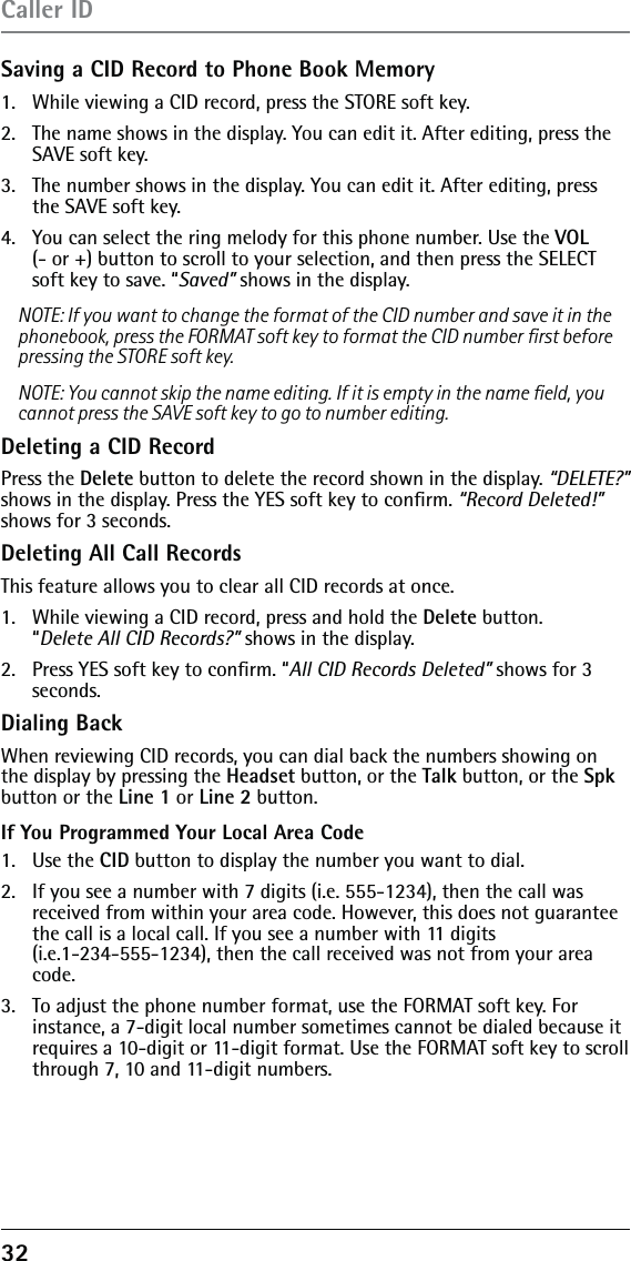 32 Saving a CID Record to Phone Book Memory1.   While viewing a CID record, press the STORE soft key. 2.   The name shows in the display. You can edit it. After editing, press the SAVE soft key.3.   The number shows in the display. You can edit it. After editing, press the SAVE soft key.4.   You can select the ring melody for this phone number. Use the VOL  (- or +) button to scroll to your selection, and then press the SELECT soft key to save. “Saved” shows in the display.NOTE: If you want to change the format of the CID number and save it in the phonebook, press the FORMAT soft key to format the CID number ﬁrst before pressing the STORE soft key.NOTE: You cannot skip the name editing. If it is empty in the name ﬁeld, you cannot press the SAVE soft key to go to number editing.Deleting a CID RecordPress the Delete button to delete the record shown in the display. “DELETE?” shows in the display. Press the YES soft key to conﬁrm. “Record Deleted!” shows for 3 seconds.Deleting All Call RecordsThis feature allows you to clear all CID records at once.1.   While viewing a CID record, press and hold the Delete button.  “Delete All CID Records?” shows in the display.2.   Press YES soft key to conﬁrm. “All CID Records Deleted” shows for 3  seconds.Dialing BackWhen reviewing CID records, you can dial back the numbers showing on the display by pressing the Headset button, or the Talk button, or the Spk button or the Line 1 or Line 2 button.If You Programmed Your Local Area Code1. Use the CID button to display the number you want to dial.2.   If you see a number with 7 digits (i.e. 555-1234), then the call was received from within your area code. However, this does not guarantee the call is a local call. If you see a number with 11 digits  (i.e.1-234-555-1234), then the call received was not from your area code.3.   To adjust the phone number format, use the FORMAT soft key. For instance, a 7-digit local number sometimes cannot be dialed because it requires a 10-digit or 11-digit format. Use the FORMAT soft key to scroll through 7, 10 and 11-digit numbers.Caller ID