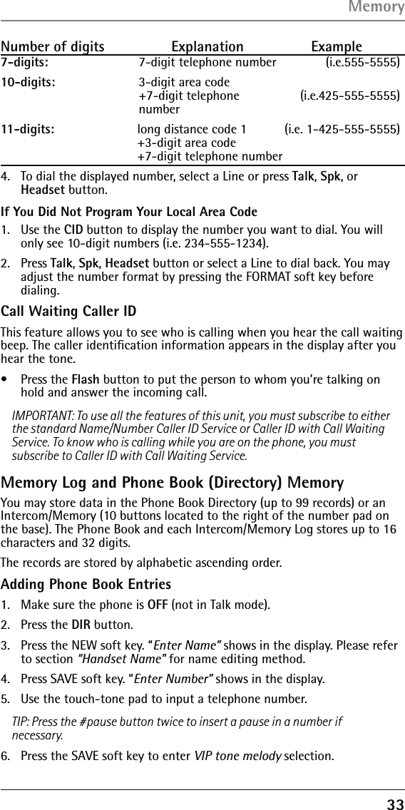 33Number of digits   Explanation   Example7-digits:      7-digit telephone number  (i.e.555-5555)10-digits:    3-digit area code +7-digit telephone   (i.e.425-555-5555) number11-digits:    long distance code 1   (i.e. 1-425-555-5555) +3-digit area code  +7-digit telephone number 4.   To dial the displayed number, select a Line or press Talk, Spk, or Headset button.If You Did Not Program Your Local Area Code1.  Use the CID button to display the number you want to dial. You will only see 10-digit numbers (i.e. 234-555-1234).2.  Press Talk, Spk, Headset button or select a Line to dial back. You may adjust the number format by pressing the FORMAT soft key before dialing.Call Waiting Caller IDThis feature allows you to see who is calling when you hear the call waiting beep. The caller identiﬁcation information appears in the display after you hear the tone.•   Press the Flash button to put the person to whom you’re talking on hold and answer the incoming call.IMPORTANT: To use all the features of this unit, you must subscribe to either the standard Name/Number Caller ID Service or Caller ID with Call Waiting Service. To know who is calling while you are on the phone, you must subscribe to Caller ID with Call Waiting Service.Memory Log and Phone Book (Directory) MemoryYou may store data in the Phone Book Directory (up to 99 records) or an Intercom/Memory (10 buttons located to the right of the number pad on the base). The Phone Book and each Intercom/Memory Log stores up to 16 characters and 32 digits.The records are stored by alphabetic ascending order.Adding Phone Book Entries1.  Make sure the phone is OFF (not in Talk mode).2. Press the DIR button.3.  Press the NEW soft key. “Enter Name” shows in the display. Please refer to section “Handset Name” for name editing method.4.  Press SAVE soft key. “Enter Number” shows in the display. 5.  Use the touch-tone pad to input a telephone number.TIP: Press the #pause button twice to insert a pause in a number if necessary.6.  Press the SAVE soft key to enter VIP tone melody selection.Memory