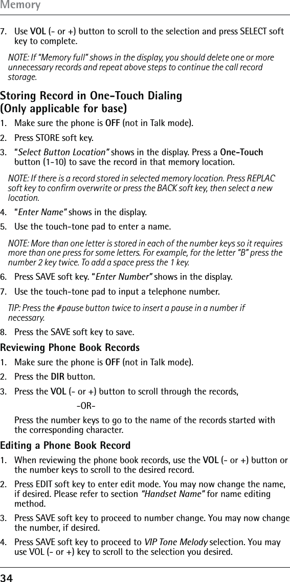 34 7. Use VOL (- or +) button to scroll to the selection and press SELECT soft key to complete.NOTE: If “Memory full” shows in the display, you should delete one or more unnecessary records and repeat above steps to continue the call record storage.Storing Record in One-Touch Dialing  (Only applicable for base)1.  Make sure the phone is OFF (not in Talk mode).2.  Press STORE soft key.3. “Select Button Location” shows in the display. Press a One-Touch button (1-10) to save the record in that memory location.NOTE: If there is a record stored in selected memory location. Press REPLAC soft key to conﬁrm overwrite or press the BACK soft key, then select a new location.4. “Enter Name” shows in the display.5.  Use the touch-tone pad to enter a name.NOTE: More than one letter is stored in each of the number keys so it requires more than one press for some letters. For example, for the letter “B” press the number 2 key twice. To add a space press the 1 key.6.  Press SAVE soft key. “Enter Number” shows in the display. 7.  Use the touch-tone pad to input a telephone number.TIP: Press the #pause button twice to insert a pause in a number if necessary.8.  Press the SAVE soft key to save.Reviewing Phone Book Records1.  Make sure the phone is OFF (not in Talk mode).2. Press the DIR button.3. Press the VOL (- or +) button to scroll through the records,  -OR-   Press the number keys to go to the name of the records started with the corresponding character.Editing a Phone Book Record1.  When reviewing the phone book records, use the VOL (- or +) button or the number keys to scroll to the desired record.2.  Press EDIT soft key to enter edit mode. You may now change the name, if desired. Please refer to section “Handset Name” for name editing method.3.  Press SAVE soft key to proceed to number change. You may now change the number, if desired. 4.  Press SAVE soft key to proceed to VIP Tone Melody selection. You may use VOL (- or +) key to scroll to the selection you desired.Memory