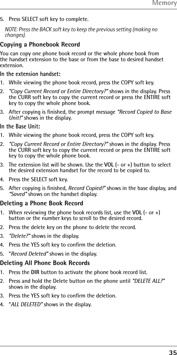 355.  Press SELECT soft key to complete.NOTE: Press the BACK soft key to keep the previous setting (making no changes).Copying a Phonebook RecordYou can copy one phone book record or the whole phone book from the handset extension to the base or from the base to desired handset extension.In the extension handset:1.   While viewing the phone book record, press the COPY soft key.2.   “Copy Current Record or Entire Directory?” shows in the display. Press the CURR soft key to copy the current record or press the ENTIRE soft key to copy the whole phone book.3.   After copying is ﬁnished, the prompt message “Record Copied to Base Unit!” shows in the display.In the Base Unit:1.   While viewing the phone book record, press the COPY soft key.2.   “Copy Current Record or Entire Directory?” shows in the display. Press the CURR soft key to copy the current record or press the ENTIRE soft key to copy the whole phone book.3.   The extension list will be shown. Use the VOL (- or +) button to select the desired extension handset for the record to be copied to.4.  Press the SELECT soft key.5.  After copying is ﬁnished, Record Copied!” shows in the base display, and “Saved” shows on the handset display.Deleting a Phone Book Record1.  When reviewing the phone book records list, use the VOL (- or +) button or the number keys to scroll to the desired record.2.  Press the delete key on the phone to delete the record.3.   “Delete?” shows in the display.4.   Press the YES soft key to conﬁrm the deletion.5. “Record Deleted” shows in the display.Deleting All Phone Book Records1. Press the DIR button to activate the phone book record list.2.  Press and hold the Delete button on the phone until “DELETE ALL?” shows in the display.3.   Press the YES soft key to conﬁrm the deletion.4. “ALL DELETED” shows in the display.Memory