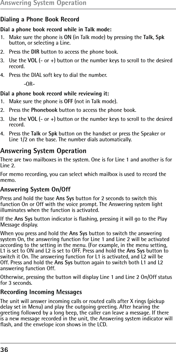 36 Dialing a Phone Book RecordDial a phone book record while in Talk mode:1.  Make sure the phone is ON (in Talk mode) by pressing the Talk, Spk button, or selecting a Line.2. Press the DIR button to access the phone book.3. Use the VOL (- or +) button or the number keys to scroll to the desired record.4.  Press the DIAL soft key to dial the number. -OR-Dial a phone book record while reviewing it:1.  Make sure the phone is OFF (not in Talk mode).2. Press the Phonebook button to access the phone book.3. Use the VOL (- or +) button or the number keys to scroll to the desired record.4. Press the Talk or Spk button on the handset or press the Speaker or Line 1/2 on the base. The number dials automatically.Answering System OperationThere are two mailboxes in the system. One is for Line 1 and another is for Line 2. For memo recording, you can select which mailbox is used to record the memo.Answering System On/OffPress and hold the base Ans Sys button for 2 seconds to switch this function On or Off with the voice prompt. The Answering system light illuminates when the function is activated.If the Ans Sys button indicator is ﬂashing, pressing it will go to the Play Message display. When you press and hold the Ans Sys button to switch the answering system On, the answering function for Line 1 and Line 2 will be activated according to the setting in the menu. (For example, in the menu setting, L1 is set to ON and L2 is set to OFF. Press and hold the Ans Sys button to switch it On. The answering function for L1 is activated, and L2 will be Off. Press and hold the Ans Sys button again to switch both L1 and L2 answering function Off.Otherwise, pressing the button will display Line 1 and Line 2 On/Off status for 3 seconds.Recording Incoming MessagesThe unit will answer incoming calls or routed calls after X rings (pickup delay set in Menu) and play the outgoing greeting. After hearing the greeting followed by a long beep, the caller can leave a message. If there is a new message recorded in the unit, the Answering system indicator will ﬂash, and the envelope icon shows in the LCD.Answering System Operation