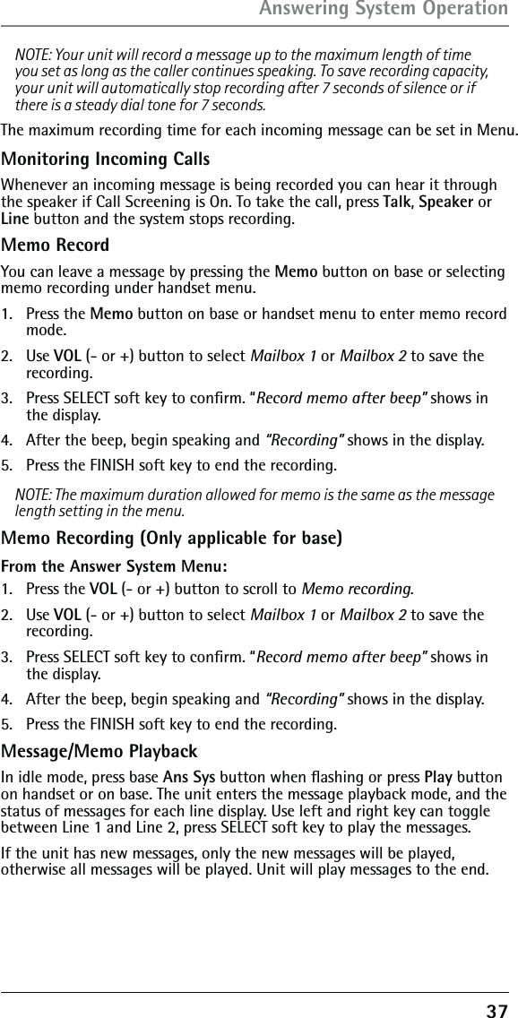 37NOTE: Your unit will record a message up to the maximum length of time you set as long as the caller continues speaking. To save recording capacity, your unit will automatically stop recording after 7 seconds of silence or if there is a steady dial tone for 7 seconds.The maximum recording time for each incoming message can be set in Menu. Monitoring Incoming CallsWhenever an incoming message is being recorded you can hear it through the speaker if Call Screening is On. To take the call, press Talk, Speaker or Line button and the system stops recording. Memo RecordYou can leave a message by pressing the Memo button on base or selecting memo recording under handset menu. 1. Press the Memo button on base or handset menu to enter memo record mode. 2. Use VOL (- or +) button to select Mailbox 1 or Mailbox 2 to save the recording.3.  Press SELECT soft key to conﬁrm. “Record memo after beep” shows in the display.4.  After the beep, begin speaking and “Recording” shows in the display.5.  Press the FINISH soft key to end the recording.NOTE: The maximum duration allowed for memo is the same as the message length setting in the menu.Memo Recording (Only applicable for base)From the Answer System Menu:1. Press the VOL (- or +) button to scroll to Memo recording.2. Use VOL (- or +) button to select Mailbox 1 or Mailbox 2 to save the recording.3.  Press SELECT soft key to conﬁrm. “Record memo after beep” shows in the display.4.  After the beep, begin speaking and “Recording” shows in the display.5.  Press the FINISH soft key to end the recording.Message/Memo PlaybackIn idle mode, press base Ans Sys button when ﬂashing or press Play button on handset or on base. The unit enters the message playback mode, and the status of messages for each line display. Use left and right key can toggle between Line 1 and Line 2, press SELECT soft key to play the messages.If the unit has new messages, only the new messages will be played, otherwise all messages will be played. Unit will play messages to the end.Answering System Operation