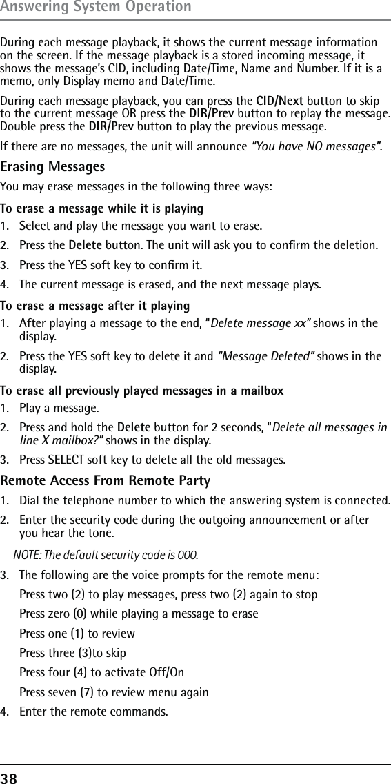 38 During each message playback, it shows the current message information on the screen. If the message playback is a stored incoming message, it shows the message’s CID, including Date/Time, Name and Number. If it is a memo, only Display memo and Date/Time.During each message playback, you can press the CID/Next button to skip to the current message OR press the DIR/Prev button to replay the message. Double press the DIR/Prev button to play the previous message.If there are no messages, the unit will announce “You have NO messages”.Erasing Messages You may erase messages in the following three ways:To erase a message while it is playing 1.  Select and play the message you want to erase.2.   Press the Delete button. The unit will ask you to conﬁrm the deletion.3.   Press the YES soft key to conﬁrm it. 4.   The current message is erased, and the next message plays.To erase a message after it playing1.  After playing a message to the end, “Delete message xx” shows in the display.2.  Press the YES soft key to delete it and “Message Deleted” shows in the display.To erase all previously played messages in a mailbox1.  Play a message.2.  Press and hold the Delete button for 2 seconds, “Delete all messages in line X mailbox?” shows in the display.3.  Press SELECT soft key to delete all the old messages.Remote Access From Remote Party1.   Dial the telephone number to which the answering system is connected. 2.   Enter the security code during the outgoing announcement or after you hear the tone. NOTE: The default security code is 000.3.   The following are the voice prompts for the remote menu:  Press two (2) to play messages, press two (2) again to stop  Press zero (0) while playing a message to erase  Press one (1) to review  Press three (3)to skip  Press four (4) to activate Off/On  Press seven (7) to review menu again4.   Enter the remote commands.Answering System Operation