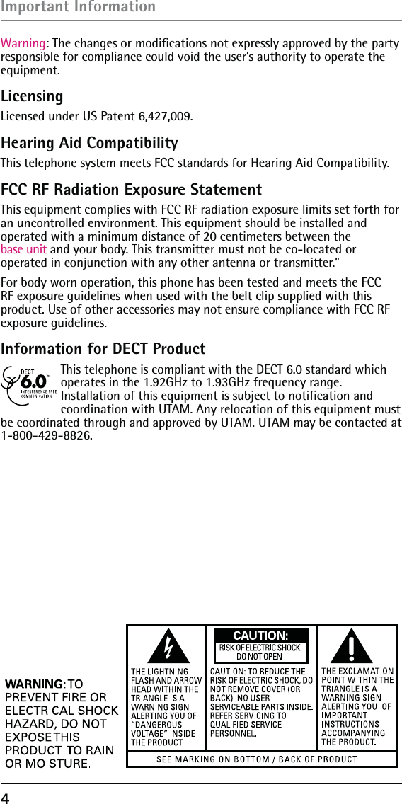 4 Warning: The changes or modiﬁcations not expressly approved by the party responsible for compliance could void the user’s authority to operate the  equipment.LicensingLicensed under US Patent 6,427,009.Hearing Aid CompatibilityThis telephone system meets FCC standards for Hearing Aid Compatibility.FCC RF Radiation Exposure StatementThis equipment complies with FCC RF radiation exposure limits set forth for an uncontrolled environment. This equipment should be installed and  operated with a minimum distance of 20 centimeters between the  base unit and your body. This transmitter must not be co-located or  operated in conjunction with any other antenna or transmitter.”For body worn operation, this phone has been tested and meets the FCC RF exposure guidelines when used with the belt clip supplied with this product. Use of other accessories may not ensure compliance with FCC RF exposure guidelines.Information for DECT ProductThis telephone is compliant with the DECT 6.0 standard which operates in the 1.92GHz to 1.93GHz frequency range.  Installation of this equipment is subject to notiﬁcation and  coordination with UTAM. Any relocation of this equipment must be coordinated through and approved by UTAM. UTAM may be contacted at 1-800-429-8826.Important Information