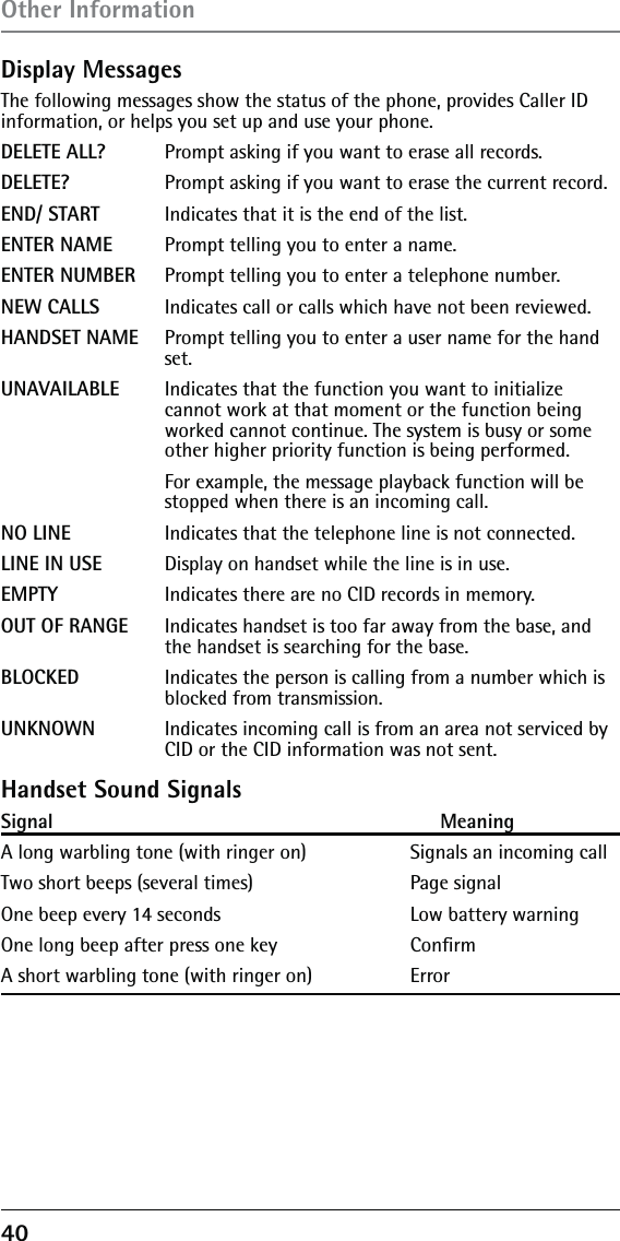 40 Display MessagesThe following messages show the status of the phone, provides Caller ID information, or helps you set up and use your phone.DELETE ALL? Prompt asking if you want to erase all records.DELETE?   Prompt asking if you want to erase the current record. END/ START  Indicates that it is the end of the list.ENTER NAME Prompt telling you to enter a name.ENTER NUMBER Prompt telling you to enter a telephone number.NEW CALLS  Indicates call or calls which have not been reviewed.HANDSET NAME Prompt telling you to enter a user name for the hand    set.UNAVAILABLE  Indicates that the function you want to initialize       cannot work at that moment or the function being      worked cannot continue. The system is busy or some      other higher priority function is being performed.      For example, the message playback function will be      stopped when there is an incoming call.NO LINE   Indicates that the telephone line is not connected.LINE IN USE  Display on handset while the line is in use.EMPTY   Indicates there are no CID records in memory.OUT OF RANGE  Indicates handset is too far away from the base, and      the handset is searching for the base. BLOCKED   Indicates the person is calling from a number which is      blocked from transmission.UNKNOWN  Indicates incoming call is from an area not serviced by      CID or the CID information was not sent.Handset Sound SignalsSignal                                                                    MeaningA long warbling tone (with ringer on)              Signals an incoming call Two short beeps (several times)                      Page signalOne beep every 14 seconds                              Low battery warningOne long beep after press one key    ConﬁrmA short warbling tone (with ringer on)    Error Other Information