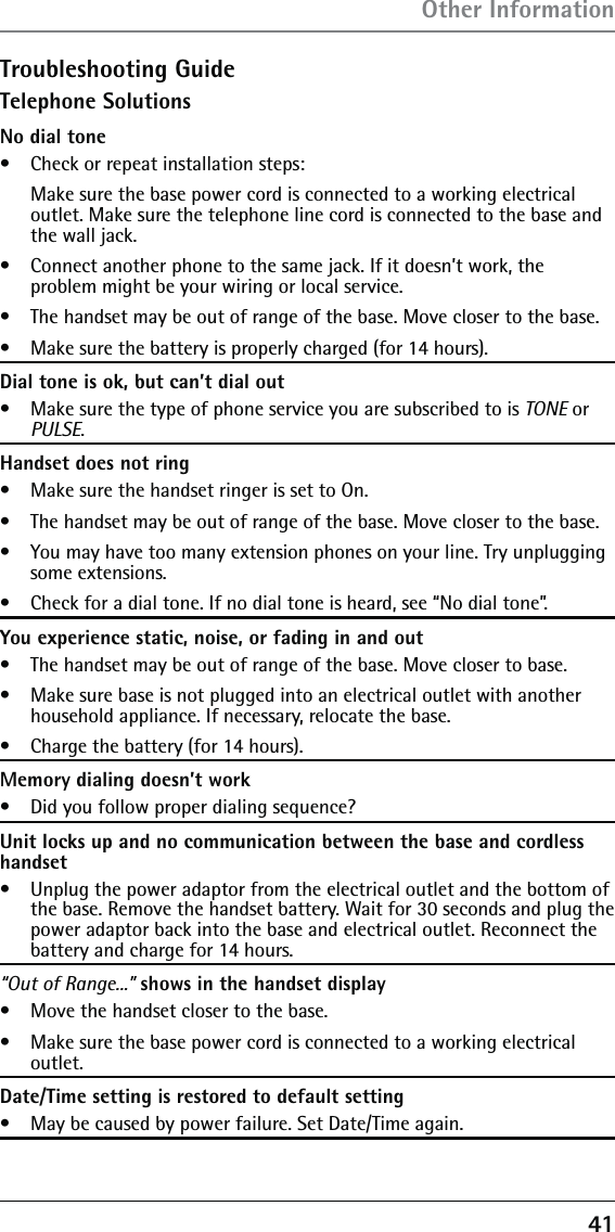 41Troubleshooting GuideTelephone SolutionsNo dial tone•   Check or repeat installation steps:   Make sure the base power cord is connected to a working electrical outlet. Make sure the telephone line cord is connected to the base and the wall jack.•   Connect another phone to the same jack. If it doesn’t work, the  problem might be your wiring or local service.•   The handset may be out of range of the base. Move closer to the base.•   Make sure the battery is properly charged (for 14 hours).Dial tone is ok, but can’t dial out•   Make sure the type of phone service you are subscribed to is TONE or PULSE.Handset does not ring•   Make sure the handset ringer is set to On.•   The handset may be out of range of the base. Move closer to the base.•   You may have too many extension phones on your line. Try unplugging some extensions.•   Check for a dial tone. If no dial tone is heard, see “No dial tone”.You experience static, noise, or fading in and out•   The handset may be out of range of the base. Move closer to base.•   Make sure base is not plugged into an electrical outlet with another household appliance. If necessary, relocate the base.•   Charge the battery (for 14 hours).Memory dialing doesn’t work•   Did you follow proper dialing sequence?Unit locks up and no communication between the base and cordless handset•   Unplug the power adaptor from the electrical outlet and the bottom of the base. Remove the handset battery. Wait for 30 seconds and plug the power adaptor back into the base and electrical outlet. Reconnect the battery and charge for 14 hours.“Out of Range...” shows in the handset display•   Move the handset closer to the base.•   Make sure the base power cord is connected to a working electrical outlet.Date/Time setting is restored to default setting•   May be caused by power failure. Set Date/Time again.Other Information