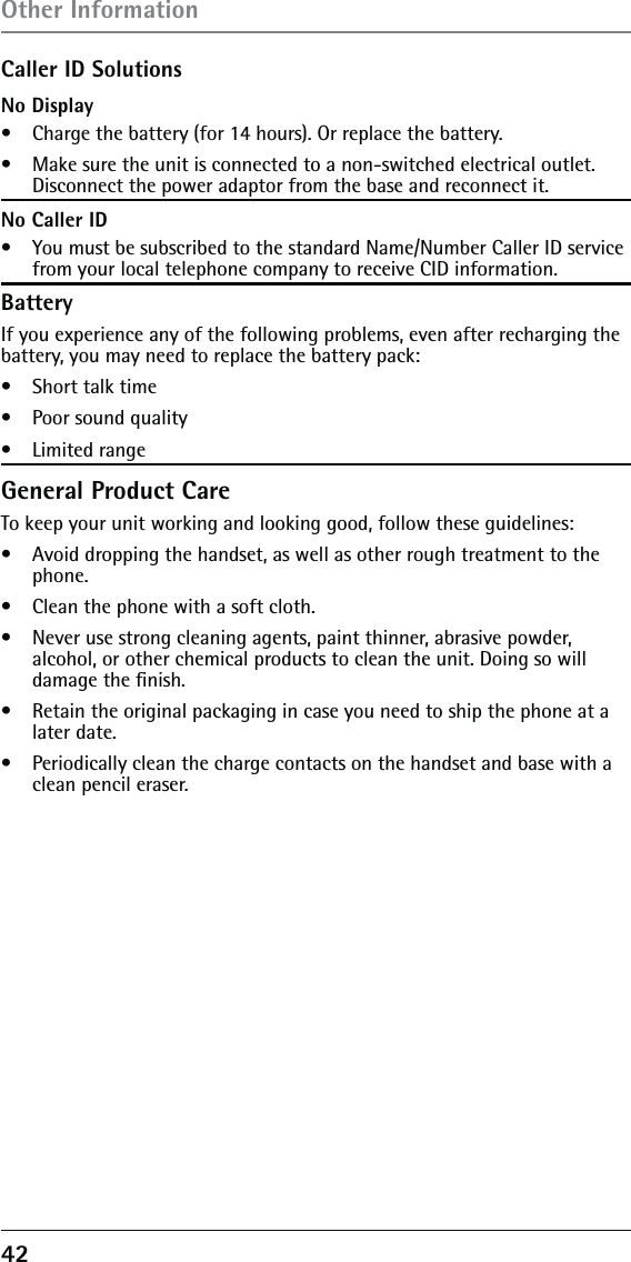 42 Caller ID SolutionsNo Display•   Charge the battery (for 14 hours). Or replace the battery.•   Make sure the unit is connected to a non-switched electrical outlet. Disconnect the power adaptor from the base and reconnect it.No Caller ID•   You must be subscribed to the standard Name/Number Caller ID service from your local telephone company to receive CID information.BatteryIf you experience any of the following problems, even after recharging the battery, you may need to replace the battery pack:•   Short talk time•   Poor sound quality•   Limited rangeGeneral Product CareTo keep your unit working and looking good, follow these guidelines:•   Avoid dropping the handset, as well as other rough treatment to the phone.•   Clean the phone with a soft cloth.•   Never use strong cleaning agents, paint thinner, abrasive powder,  alcohol, or other chemical products to clean the unit. Doing so will damage the ﬁnish.•   Retain the original packaging in case you need to ship the phone at a later date.•   Periodically clean the charge contacts on the handset and base with a clean pencil eraser.Other Information