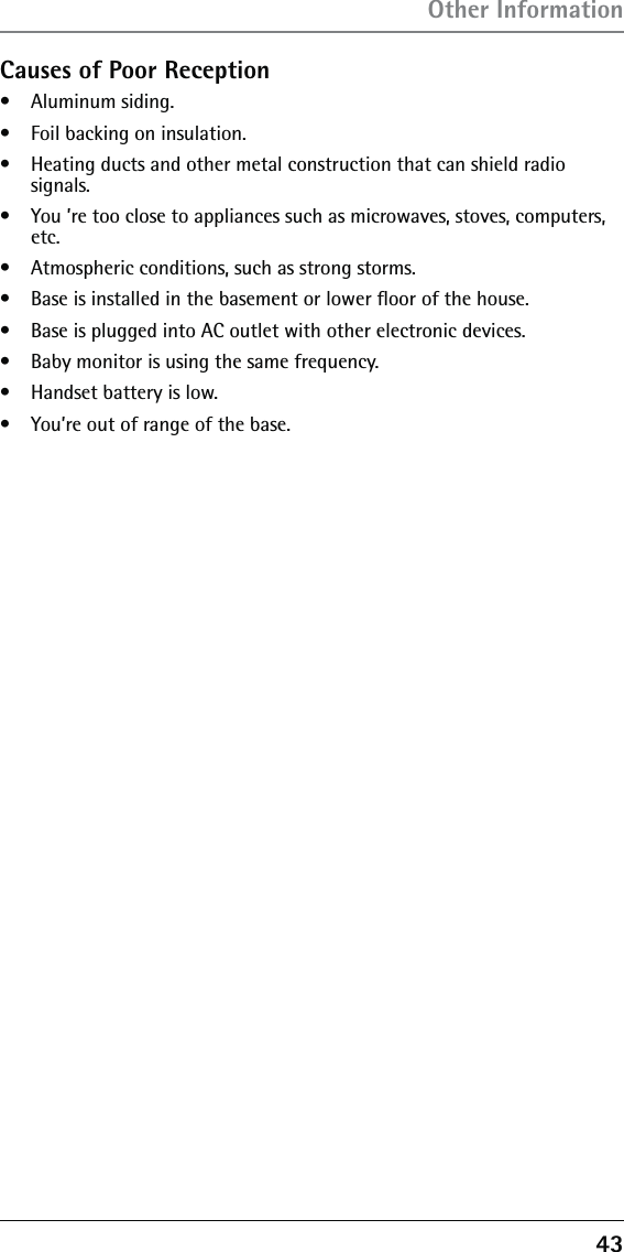 43Causes of Poor Reception•   Aluminum siding.•   Foil backing on insulation.•   Heating ducts and other metal construction that can shield radio  signals.•   You ’re too close to appliances such as microwaves, stoves, computers, etc.•   Atmospheric conditions, such as strong storms.•   Base is installed in the basement or lower ﬂoor of the house.•   Base is plugged into AC outlet with other electronic devices.•   Baby monitor is using the same frequency.•   Handset battery is low.•   You’re out of range of the base.Other Information