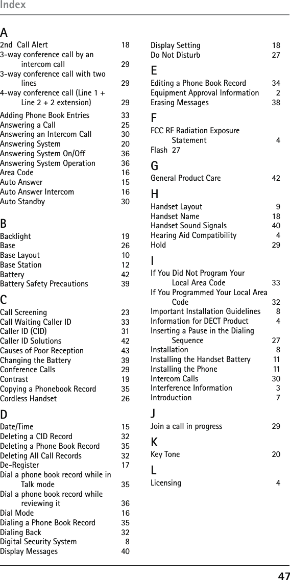 47 A2nd  Call Alert   183-way conference call by an  intercom call  293-way conference call with two  lines 294-way conference call (Line 1 +  Line 2 + 2 extension)  29 Adding Phone Book Entries   33Answering a Call  25Answering an Intercom Call   30Answering System  20Answering System On/Off   36Answering System Operation   36Area Code  16Auto Answer  15Auto Answer Intercom   16Auto Standby   30BBacklight 19Base     26Base Layout  10Base Station  12Battery 42Battery Safety Precautions   39CCall Screening  23Call Waiting Caller ID  33Caller ID (CID)   31Caller ID Solutions  42Causes of Poor Reception   43Changing the Battery   39Conference Calls  29Contrast 19Copying a Phonebook Record   35Cordless Handset  26DDate/Time 15Deleting a CID Record   32Deleting a Phone Book Record   35Deleting All Call Records   32De-Register 17Dial a phone book record while in  Talk mode  35Dial a phone book record while  reviewing it  36Dial Mode  16Dialing a Phone Book Record   35Dialing Back  32Digital Security System   8Display Messages  40Display Setting  18Do Not Disturb   27EEditing a Phone Book Record   34Equipment Approval Information   2Erasing Messages   38FFCC RF Radiation Exposure  Statement 4Flash 27GGeneral Product Care   42HHandset Layout  9Handset Name  18Handset Sound Signals   40Hearing Aid Compatibility   4Hold   29IIf You Did Not Program Your  Local Area Code  33If You Programmed Your Local Area Code 32Important Installation Guidelines   8Information for DECT Product   4Inserting a Pause in the Dialing  Sequence 27Installation 8Installing the Handset Battery   11Installing the Phone   11Intercom Calls  30Interference Information   3Introduction  7JJoin a call in progress   29KKey Tone  20LLicensing 4Index