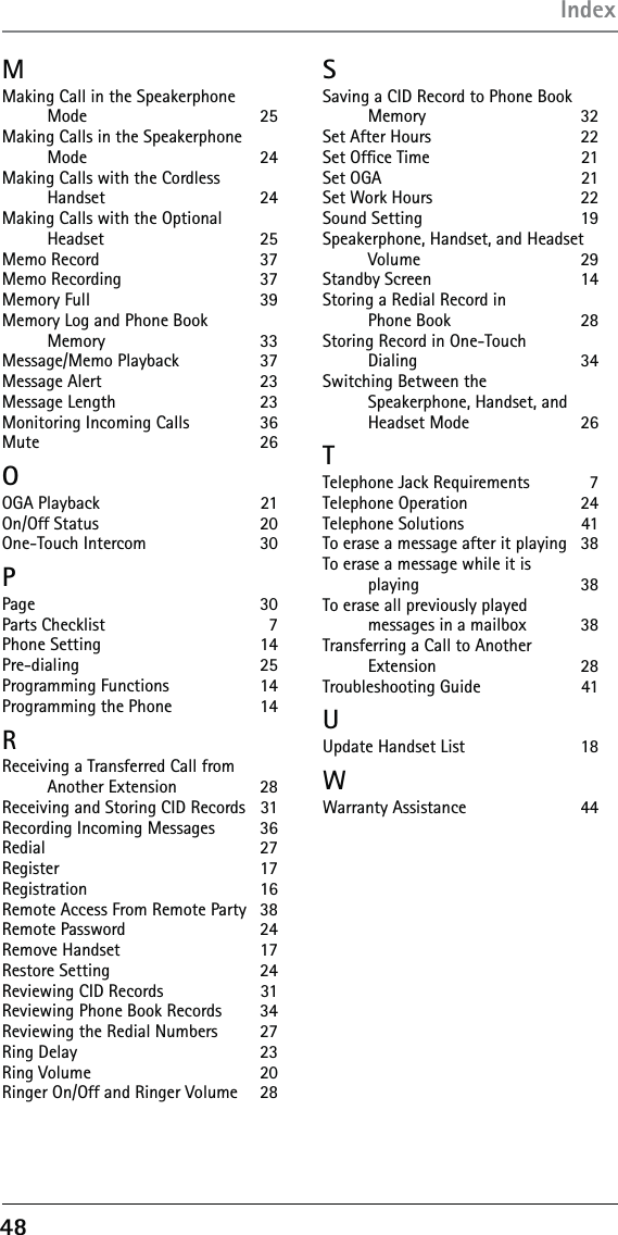48MMaking Call in the Speakerphone  Mode 25Making Calls in the Speakerphone  Mode 24Making Calls with the Cordless  Handset 24Making Calls with the Optional  Headset 25Memo Record  37Memo Recording   37Memory Full  39Memory Log and Phone Book  Memory 33Message/Memo Playback  37Message Alert  23Message Length  23Monitoring Incoming Calls   36Mute   26OOGA Playback   21On/Off Status   20One-Touch Intercom   30PPage   30Parts Checklist  7Phone Setting   14Pre-dialing 25Programming Functions   14Programming the Phone    14RReceiving a Transferred Call from  Another Extension   28Receiving and Storing CID Records   31Recording Incoming Messages   36Redial   27Register 17Registration 16Remote Access From Remote Party   38Remote Password  24Remove Handset  17Restore Setting  24Reviewing CID Records  31Reviewing Phone Book Records   34Reviewing the Redial Numbers   27Ring Delay  23Ring Volume  20Ringer On/Off and Ringer Volume   28SSaving a CID Record to Phone Book Memory 32Set After Hours  22Set Ofﬁce Time  21Set OGA  21Set Work Hours  22Sound Setting   19Speakerphone, Handset, and Headset Volume 29Standby Screen  14Storing a Redial Record in  Phone Book   28Storing Record in One-Touch  Dialing 34Switching Between the  Speakerphone, Handset, and Headset Mode  26TTelephone Jack Requirements   7Telephone Operation   24Telephone Solutions   41To erase a message after it playing   38To erase a message while it is  playing 38To erase all previously played  messages in a mailbox  38Transferring a Call to Another  Extension 28Troubleshooting Guide   41UUpdate Handset List  18WWarranty Assistance  44Index
