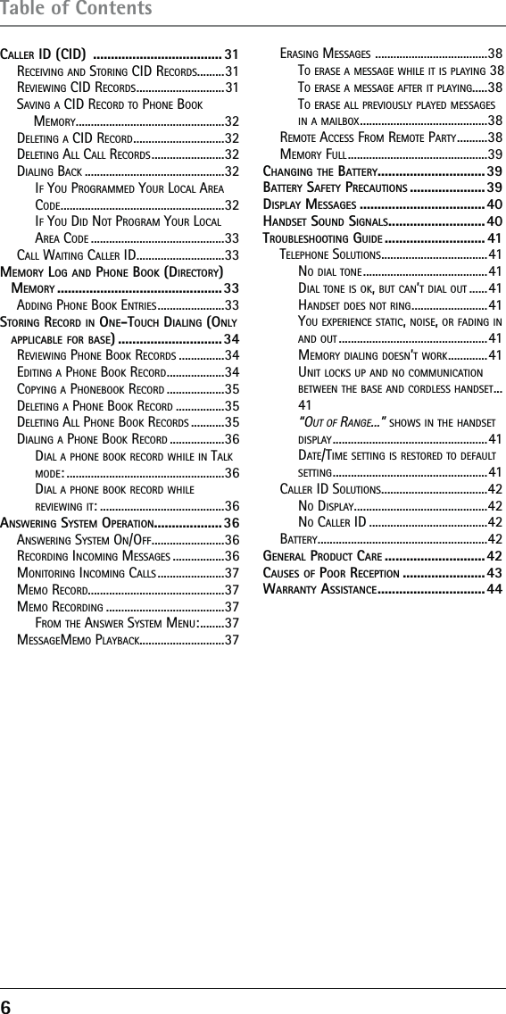 6 Table of ContentsCALLER ID (CID)  .................................... 31RECEIVING AND STORING CID RECORDS.........31REVIEWING CID RECORDS ............................. 31SAVING A CID RECORD TO PHONE BOOK MEMORY .................................................32DELETING A CID RECORD ..............................32DELETING ALL CALL RECORDS ........................32DIALING BACK ..............................................32IF YOU PROGRAMMED YOUR LOCAL AREA CODE ......................................................32IF YOU DID NOT PROGRAM YOUR LOCAL AREA CODE ............................................33CALL WAITING CALLER ID .............................33MEMORY LOG AND PHONE BOOK (DIRECTORY) MEMORY ..............................................33ADDING PHONE BOOK ENTRIES ......................33STORING RECORD IN ONE-TOUCH DIALING (ONLY APPLICABLE FOR BASE) .............................34REVIEWING PHONE BOOK RECORDS ...............34EDITING A PHONE BOOK RECORD ...................34COPYING A PHONEBOOK RECORD ...................35DELETING A PHONE BOOK RECORD ................35DELETING ALL PHONE BOOK RECORDS ...........35DIALING A PHONE BOOK RECORD ..................36DIAL A PHONE BOOK RECORD WHILE IN TALK MODE: ....................................................36DIAL A PHONE BOOK RECORD WHILE REVIEWING IT: .........................................36ANSWERING SYSTEM OPERATION...................36ANSWERING SYSTEM ON/OFF ........................36RECORDING INCOMING MESSAGES .................36MONITORING INCOMING CALLS ......................37MEMO RECORD.............................................37MEMO RECORDING .......................................37FROM THE ANSWER SYSTEM MENU: ........37MESSAGEMEMO PLAYBACK............................37ERASING MESSAGES  .....................................38TO ERASE A MESSAGE WHILE IT IS PLAYING  38TO ERASE A MESSAGE AFTER IT PLAYING.....38TO ERASE ALL PREVIOUSLY PLAYED MESSAGES IN A MAILBOX ..........................................38REMOTE ACCESS FROM REMOTE PARTY ..........38MEMORY FULL ..............................................39CHANGING THE BATTERY ..............................39BATTERY SAFETY PRECAUTIONS .....................39DISPLAY MESSAGES ...................................40HANDSET SOUND SIGNALS ........................... 40TROUBLESHOOTING GUIDE ............................ 41TELEPHONE SOLUTIONS ...................................41NO DIAL TONE .........................................41DIAL TONE IS OK, BUT CAN’T DIAL OUT ......41HANDSET DOES NOT RING ......................... 41YOU EXPERIENCE STATIC, NOISE, OR FADING IN AND OUT .................................................41MEMORY DIALING DOESN’T WORK ............. 41UNIT LOCKS UP AND NO COMMUNICATION BETWEEN THE BASE AND CORDLESS HANDSET ...41“OUT OF RANGE...” SHOWS IN THE HANDSET DISPLAY ................................................... 41DATE/TIME SETTING IS RESTORED TO DEFAULT SETTING ................................................... 41CALLER ID SOLUTIONS ...................................42NO DISPLAY ............................................42NO CALLER ID .......................................42BATTERY ........................................................42GENERAL PRODUCT CARE ............................42CAUSES OF POOR RECEPTION .......................43WARRANTY ASSISTANCE .............................. 44