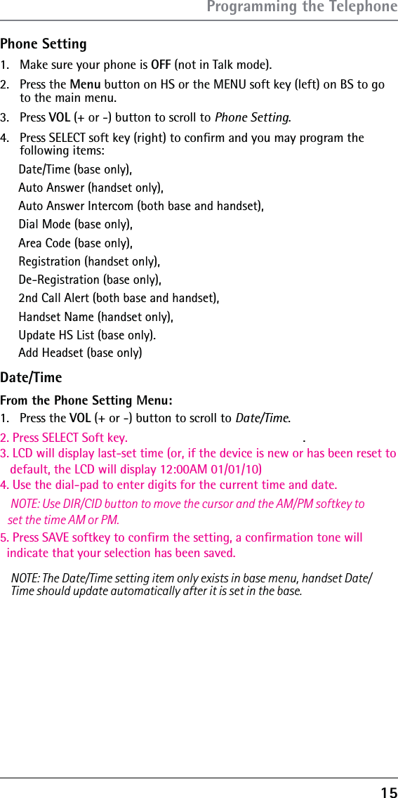 15Phone Setting1.  Make sure your phone is OFF (not in Talk mode).2. Press the Menu button on HS or the MENU soft key (left) on BS to go to the main menu.3. Press VOL (+ or -) button to scroll to Phone Setting.4.  Press SELECT soft key (right) to conﬁrm and you may program the  following items: Date/Time (base only), Auto Answer (handset only), Auto Answer Intercom (both base and handset), Dial Mode (base only), Area Code (base only), Registration (handset only), De-Registration (base only),2nd Call Alert (both base and handset), Handset Name (handset only),Update HS List (base only).Date/TimeAdd Headset (base only)From the Phone Setting Menu:1. Press the VOL (+ or -) button to scroll to Date/Time.2. Press SELECT Soft key.3. LCD will display last-set time (or, if the device is new or has been reset to    default, the LCD will display 12:00AM 01/01/10)4. Use the dial-pad to enter digits for the current time and date.   NOTE: Use DIR/CID button to move the cursor and the AM/PM softkey to    set the time AM or PM.5. Press SAVE softkey to confirm the setting, a confirmation tone will   indicate that your selection has been saved. . NOTE: The Date/Time setting item only exists in base menu, handset Date/Time should update automatically after it is set in the base.Programming the Telephone