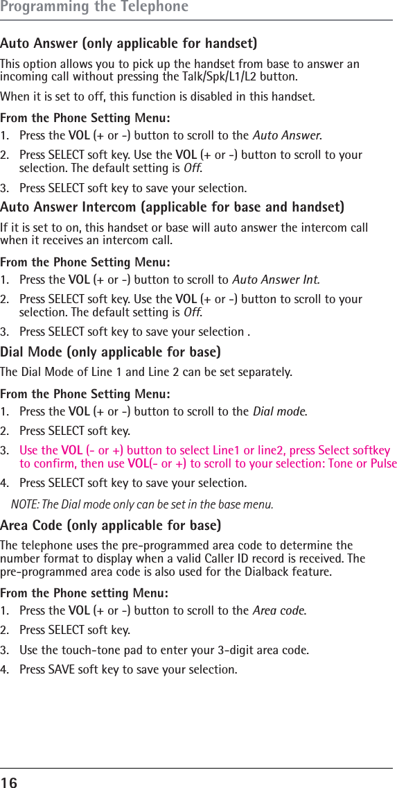 16 Auto Answer (only applicable for handset)This option allows you to pick up the handset from base to answer an incoming call without pressing the Talk/Spk/L1/L2 button.When it is set to off, this function is disabled in this handset.From the Phone Setting Menu:1. Press the VOL (+ or -) button to scroll to the Auto Answer.2.  Press SELECT soft key. Use the VOL (+ or -) button to scroll to your  selection. The default setting is Off.3.  Press SELECT soft key to save your selection. Auto Answer Intercom (applicable for base and handset)If it is set to on, this handset or base will auto answer the intercom call when it receives an intercom call. From the Phone Setting Menu:1. Press the VOL (+ or -) button to scroll to Auto Answer Int.2.  Press SELECT soft key. Use the VOL (+ or -) button to scroll to your selection. The default setting is Off.3.  Press SELECT soft key to save your selection .Dial Mode (only applicable for base)The Dial Mode of Line 1 and Line 2 can be set separately.From the Phone Setting Menu:1. Press the VOL (+ or -) button to scroll to the Dial mode.2.  Press SELECT soft key. 3.  Use the VOL (- or +) button to select Line1 or line2, press Select softkey to confirm, then use VOL(- or +) to scroll to your selection: Tone or Pulse4.  Press SELECT soft key to save your selection.NOTE: The Dial mode only can be set in the base menu.Area Code (only applicable for base)The telephone uses the pre-programmed area code to determine the number format to display when a valid Caller ID record is received. The  pre-programmed area code is also used for the Dialback feature.From the Phone setting Menu:1. Press the VOL (+ or -) button to scroll to the Area code.2.  Press SELECT soft key. 3.  Use the touch-tone pad to enter your 3-digit area code.4.  Press SAVE soft key to save your selection.Programming the Telephone