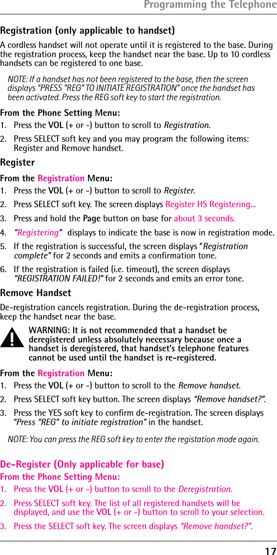 17Registration (only applicable to handset)A cordless handset will not operate until it is registered to the base. During the registration process, keep the handset near the base. Up to 10 cordless handsets can be registered to one base.NOTE: If a handset has not been registered to the base, then the screen displays “PRESS “REG” TO INITIATE REGISTRATION” once the handset has been activated. Press the REG soft key to start the registration.From the Phone Setting Menu:1. Press the VOL (+ or -) button to scroll to Registration.2.  Press SELECT soft key and you may program the following items:  Register and Remove handset.RegisterFrom the Registration Menu:1.   Press the VOL (+ or -) button to scroll to Register.2.   Press SELECT soft key. The screen displays Register HS Registering...3.   Press and hold the Page button on base for about 3 seconds.4.   “Registering” displays to indicate the base is now in registration mode.5.   If the registration is successful, the screen displays “Registration complete” for 2 seconds and emits a conﬁrmation tone.6.  If the registration is failed (i.e. timeout), the screen displays  “REGISTRATION FAILED!” for 2 seconds and emits an error tone.Remove HandsetDe-registration cancels registration. During the de-registration process, keep the handset near the base.WARNING: It is not recommended that a handset be deregistered unless absolutely necessary because once a handset is deregistered, that handset’s telephone features cannot be used until the handset is re-registered.From the Registration Menu:1.   Press the VOL (+ or -) button to scroll to the Remove handset.2.   Press SELECT soft key button. The screen displays “Remove handset?”. 3.  Press the YES soft key to conﬁrm de-registration. The screen displays “Press “REG” to initiate registration” in the handset.NOTE: You can press the REG soft key to enter the registation mode again.Programming the TelephoneDe-Register (Only applicable for base)From the Phone Setting Menu:1. Press the VOL (+ or -) button to scroll to the Deregistration.2.  Press SELECT soft key. The list of all registered handsets will be displayed, and use the VOL (+ or -) button to scroll to your selection.3.  Press the SELECT soft key. The screen displays “Remove handset?”. 