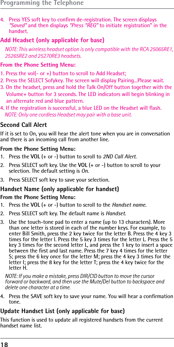 18 Add Headset (only applicable for base)From the Phone Setting Menu:4.  Press YES soft key to conﬁrm de-registration. The screen displays “Saved” and then displays “Press “REG” to initiate registration” in the handset.Second Call Alert If it is set to On, you will hear the alert tone when you are in conversation 1. Press the vol(- or +) button to scroll to Add Headset;2. Press the SELECT Sofykey. The screen will display Pairing...Please wait.3. On the headset, press and hold the Talk On/Off button together with the     Volume+ button for 3 seconds. The LED indicators will begin blinking in     an alternate red and blue pattern.4. If the registration is successful, a blue LED on the Headset will flash.    NOTE: Only one cordless Headset may pair with a base unit.and there is an incoming call from another line.  From the Phone Setting Menu:1. Press the VOL (+ or -) button to scroll to 2ND Call Alert.2.  Press SELECT soft key. Use the VOL (+ or -) button to scroll to your selection. The default setting is On.3.  Press SELECT soft key to save your selection.Handset Name (only applicable for handset)From the Phone Setting Menu:1. Press the VOL (+ or -) button to scroll to the Handset name.2.  Press SELECT soft key. The default name is Handset.3.  Use the touch-tone pad to enter a name (up to 13 characters). More than one letter is stored in each of the number keys. For example, to enter Bill Smith, press the 2 key twice for the letter B. Press the 4 key 3 times for the letter I. Press the 5 key 3 times for the letter L. Press the 5 key 3 times for the second letter L, and press the 1 key to insert a space between the ﬁrst and last name. Press the 7 key 4 times for the letter S; press the 6 key once for the letter M; press the 4 key 3 times for the letter I; press the 8 key for the letter T; press the 4 key twice for the letter H.NOTE: If you make a mistake, press DIR/CID button to move the cursor NOTE: This wireless headset option is only compatible with the RCA 25065RE1, 25265RE2 and 25270RE3 headsets.forward or backward, and then use the Mute/Del button to backspace and delete one character at a time.4.  Press the SAVE soft key to save your name. You will hear a conﬁrmation tone. Update Handset List (only applicable for base)This function is used to update all registered handsets from the current handset name list.Programming the Telephone