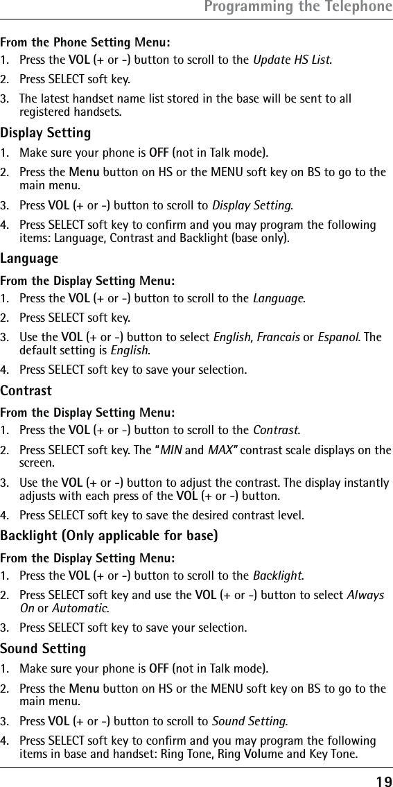 19From the Phone Setting Menu:1.   Press the VOL (+ or -) button to scroll to the Update HS List.2.   Press SELECT soft key. 3.   The latest handset name list stored in the base will be sent to all registered handsets.Display Setting1.  Make sure your phone is OFF (not in Talk mode).2. Press the Menu button on HS or the MENU soft key on BS to go to the main menu.3. Press VOL (+ or -) button to scroll to Display Setting.4.  Press SELECT soft key to conﬁrm and you may program the following items: Language, Contrast and Backlight (base only).LanguageFrom the Display Setting Menu:1. Press the VOL (+ or -) button to scroll to the Language.2.  Press SELECT soft key. 3. Use the VOL (+ or -) button to select English, Francais or Espanol. The default setting is English.4.  Press SELECT soft key to save your selection.ContrastFrom the Display Setting Menu:1. Press the VOL (+ or -) button to scroll to the Contrast.2.  Press SELECT soft key. The “MIN and MAX” contrast scale displays on the screen.3. Use the VOL (+ or -) button to adjust the contrast. The display instantly adjusts with each press of the VOL (+ or -) button.4.  Press SELECT soft key to save the desired contrast level.Backlight (Only applicable for base)From the Display Setting Menu:1. Press the VOL (+ or -) button to scroll to the Backlight.2.  Press SELECT soft key and use the VOL (+ or -) button to select Always On or Automatic.3.  Press SELECT soft key to save your selection.Sound Setting1.  Make sure your phone is OFF (not in Talk mode).2. Press the Menu button on HS or the MENU soft key on BS to go to the main menu.3. Press VOL (+ or -) button to scroll to Sound Setting.4.  Press SELECT soft key to conﬁrm and you may program the following items in base and handset: Ring Tone, Ring Volume and Key Tone.Programming the Telephone