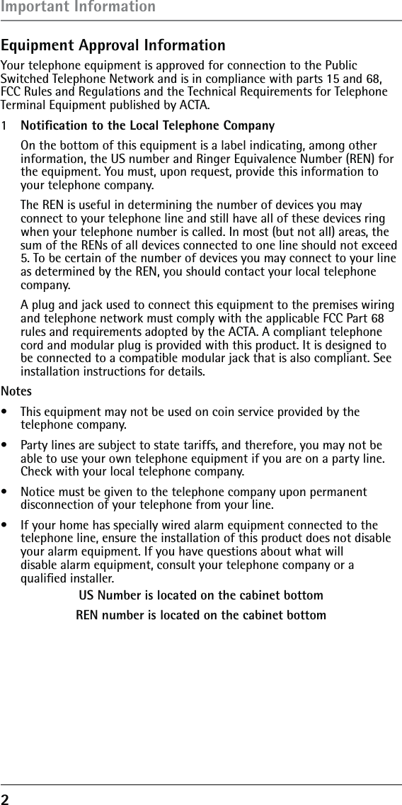 2 Equipment Approval InformationYour telephone equipment is approved for connection to the Public Switched Telephone Network and is in compliance with parts 15 and 68, FCC Rules and Regulations and the Technical Requirements for Telephone Terminal Equipment published by ACTA.1  Notiﬁcation to the Local Telephone Company  On the bottom of this equipment is a label indicating, among other information, the US number and Ringer Equivalence Number (REN) for the equipment. You must, upon request, provide this information to your telephone company.  The REN is useful in determining the number of devices you may  connect to your telephone line and still have all of these devices ring when your telephone number is called. In most (but not all) areas, the sum of the RENs of all devices connected to one line should not exceed 5. To be certain of the number of devices you may connect to your line as determined by the REN, you should contact your local telephone company.  A plug and jack used to connect this equipment to the premises wiring and telephone network must comply with the applicable FCC Part 68 rules and requirements adopted by the ACTA. A compliant telephone cord and modular plug is provided with this product. It is designed to be connected to a compatible modular jack that is also compliant. See installation instructions for details.Notes  •  This equipment may not be used on coin service provided by the  telephone company.•  Party lines are subject to state tariffs, and therefore, you may not be able to use your own telephone equipment if you are on a party line. Check with your local telephone company.•  Notice must be given to the telephone company upon permanent disconnection of your telephone from your line.•  If your home has specially wired alarm equipment connected to the telephone line, ensure the installation of this product does not disable your alarm equipment. If you have questions about what will  disable alarm equipment, consult your telephone company or a  qualiﬁed installer.US Number is located on the cabinet bottomREN number is located on the cabinet bottomImportant Information