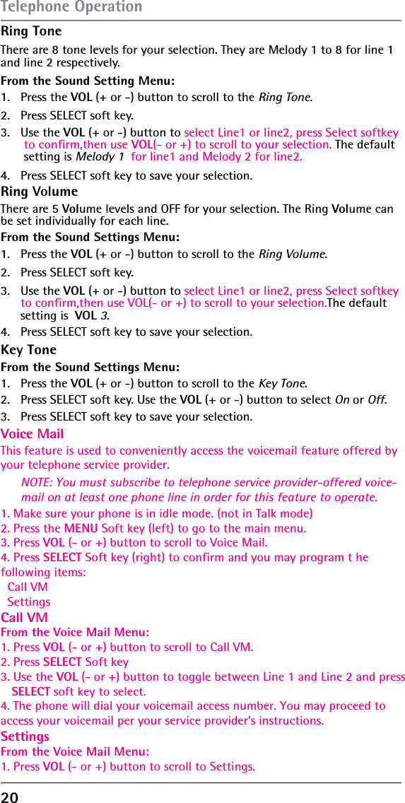 20 Ring ToneThere are 8 tone levels for your selection. They are Melody 1 to 8 for line 1 and line 2 respectively.From the Sound Setting Menu:1. Press the VOL (+ or -) button to scroll to the Ring Tone.2.  Press SELECT soft key. 3. Use the VOL (+ or -) button to select Line1 or line2, press Select softkey  to confirm,then use VOL(- or +) to scroll to your selection. The default setting is Melody 1  for line1 and Melody 2 for line2.NOTE: You must subscribe to telephone service provider-offered voice-mail on at least one phone line in order for this feature to operate.4.  Press SELECT soft key to save your selection.Ring Key ToneVolumeThere are 5 Volume levels and OFF for your selection. The Ring Volume can be set individually for each line.From the Sound Settings Menu:1. Press the VOL (+ or -) button to scroll to the Ring Volume.2.  Press SELECT soft key. 3. Use the VOL (+ or -) button to select Line1 or line2, press Select softkey  to confirm,then use VOL(- or +) to scroll to your selection.The default  setting is  VOL 3.4.  Press SELECT soft key to save your selection.Voice MailFrom the Sound Settings Menu:1. Press the This feature is used to conveniently access the voicemail feature offered by your telephone service provider.VOL (+ or -) button to scroll to the Key Tone.2.  Press SELECT soft key. Use the VOL (+ or -) button to select On or Off.3.1. Make sure your phone is in idle mode. (not in Talk mode)2. Press the MENU Soft key (left) to go to the main menu.3. Press VOL (- or +) button to scroll to Voice Mail.4. Press SELECT Soft key (right) to confirm and you may program t he following items:  Call VM  SettingsCall VMFrom the Voice Mail Menu:1. Press VOL (- or +) button to scroll to Call VM.2. Press SELECT Soft key3. Use the VOL (- or +) button to toggle between Line 1 and Line 2 and press    SELECT soft key to select.4. The phone will dial your voicemail access number. You may proceed toaccess your voicemail per your service provider’s instructions.SettingsFrom the Voice Mail Menu:1. Press VOL (- or +) button to scroll to Settings.  Press SELECT soft key to save your selection.Telephone Operation