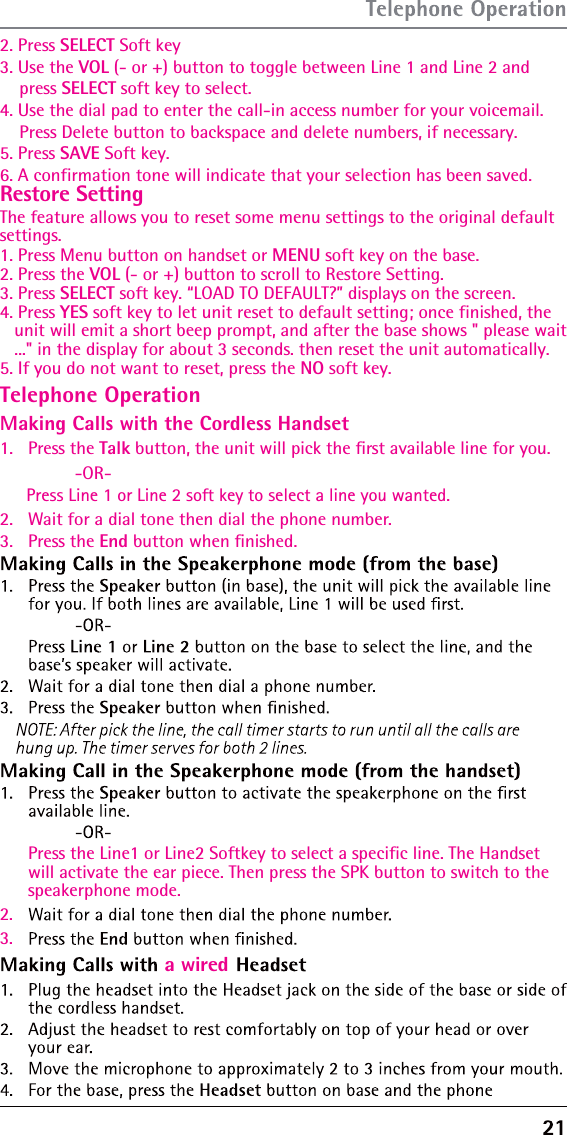 Restore Setting    2. Press SELECT Soft key3. Use the The feature allows you to reset some menu settings to the original default settings.1. Press Menu button on handset or MENU soft key on the base.2. Press the VOL (- or +) button to scroll to Restore Setting.3. Press SELECT soft key. “LOAD TO DEFAULT?” displays on the screen.4. Press YES soft key to let unit reset to default setting; once finished, the    unit will emit a short beep prompt, and after the base shows &quot; please wait   ...&quot; in the display for about 3 seconds. then reset the unit automatically.5. If you do not want to reset, press the NO soft key.VOL (- or +) button to toggle between Line 1 and Line 2 and     press SELECT soft key to select.4. Use the dial pad to enter the call-in access number for your voicemail.     Press Delete button to backspace and delete numbers, if necessary.5. Press SAVE Soft key.6. A confirmation tone will indicate that your selection has been saved.Telephone OperationMaking Calls with the Cordless Handset1.   Press the Talk button, the unit will pick the ﬁrst available line for you.  -OR-Press Line 1 or Line 2 soft key to select a line you wanted.2.   Wait for a dial tone then dial the phone number.3.   Press the End button when ﬁnished.Press the Line1 or Line2 Softkey to select a specific line. The Handset will activate the ear piece. Then press the SPK button to switch to the speakerphone mode.2.3.a wired