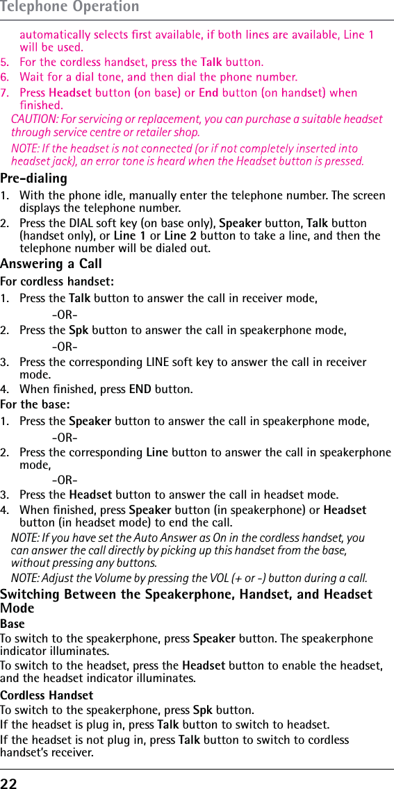 22 Pre-dialing1.   With the phone idle, manually enter the telephone number. The screen displays the telephone number.2.   Press the DIAL soft key (on base only), Speaker button, Talk button (handset only), or Line 1 or Line 2 button to take a line, and then the telephone number will be dialed out.Answering a CallFor cordless handset:1.   Press the Talk button to answer the call in receiver mode,    -OR-2.   Press the Spk button to answer the call in speakerphone mode,    -OR-3.   Press the corresponding LINE soft key to answer the call in receiver mode.4.   When ﬁnished, press END button.For the base: 1.   Press the Speaker button to answer the call in speakerphone mode,    -OR-2.   Press the corresponding Line button to answer the call in speakerphone mode,    -OR-3.   Press the Headset button to answer the call in headset mode.4.   When ﬁnished, press Speaker button (in speakerphone) or Headset  button (in headset mode) to end the call.NOTE: If you have set the Auto Answer as On in the cordless handset, you CAUTION: For servicing or replacement, you can purchase a suitable headset through service centre or retailer shop.can answer the call directly by picking up this handset from the base, without pressing any buttons.NOTE: Adjust the Volume by pressing the VOL (+ or -) button during a call.Switching Between the Speakerphone, Handset, and Headset ModeBase To switch to the speakerphone, press Speaker button. The speakerphone indicator illuminates.To switch to the headset, press the Headset button to enable the headset, and the headset indicator illuminates.Cordless HandsetTo switch to the speakerphone, press Spk button.If the headset is plug in, press Talk button to switch to headset. If the headset is not plug in, press Talk button to switch to cordless handset’s receiver.Telephone Operation