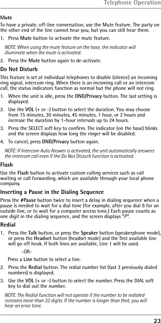 23MuteTo have a private, off-line conversation, use the Mute feature. The party on the other end of the line cannot hear you, but you can still hear them.1.  Press Mute button to activate the mute feature.NOTE: When using the mute feature on the base, the indicator will illuminate when the mute is activated. 2.  Press the Mute button again to de-activate.Do Not DisturbThis feature is set at individual telephones to disable (silence) an incoming ring signal, intercom ring. When there is an incoming call or an intercom call, the status indicators function as normal but the phone will not ring.1.   When the unit is idle, press the DND/Privacy button. The last setting is displayed.2.  Use the VOL (+ or -) button to select the duration. You may choose from 15 minutes, 30 minutes, 45 minutes, 1 hour, or 2 hours and  increase the duration by 1-hour intervals up to 24 hours.3.   Press the SELECT soft key to conﬁrm. The indicator (on the base) blinks and the screen displays how long the ringer will be disabled.4.   To cancel, press DND/Privacy button again.NOTE: If Intercom Auto Answer is activated, the unit automatically answers the intercom call even if the Do Not Disturb function is activated.FlashUse the Flash button to activate custom calling services such as call waiting or call forwarding, which are available through your local phone company.Inserting a Pause in the Dialing SequencePress the #Pause button twice to insert a delay in dialing sequence when a pause is needed to wait for a dial tone (for example, after you dial 9 for an outside line, or to wait for a computer access tone.) Each pause counts as one digit in the dialing sequence, and the screen displays “P”.Redial1. Press the Talk button, or press the Speaker button (speakerphone mode), or press the Headset button (headset mode) and the ﬁrst available line will go off hook. If both lines are available, Line 1 will be used. -OR-Press a Line button to select a line.2.   Press the Redial button. The redial number list (last 3 previously dialed numbers) is displayed.3.  Use the VOL (+ or -) button to select the number. Press the DIAL soft key to dial out the number.NOTE: The Redial function will not operate if the number to be redialed contains more than 32 digits. If the number is longer than that, you will hear an error tone.Telephone Operation