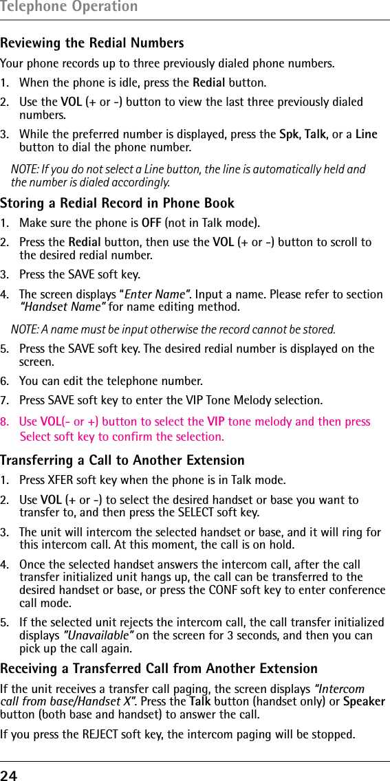 24 Reviewing the Redial NumbersYour phone records up to three previously dialed phone numbers.1.   When the phone is idle, press the Redial button.2.   Use the VOL (+ or -) button to view the last three previously dialed numbers.3.   While the preferred number is displayed, press the Spk, Talk, or a Line button to dial the phone number.NOTE: If you do not select a Line button, the line is automatically held and the number is dialed accordingly.Storing a Redial Record in Phone Book1.  Make sure the phone is OFF (not in Talk mode).2. Press the Redial button, then use the VOL (+ or -) button to scroll to the desired redial number.3.  Press the SAVE soft key. 4.  The screen displays “Enter Name”. Input a name. Please refer to section “Handset Name” for name editing method.NOTE: A name must be input otherwise the record cannot be stored.5.  Press the SAVE soft key. The desired redial number is displayed on the screen.6.  You can edit the telephone number.7.  Press SAVE soft key to enter the VIP Tone Melody selection.8.   Use VOL(- or +) button to select the VIP tone melody and then press       Select soft key to confirm the selection.Transferring a Call to Another Extension1.   Press XFER soft key when the phone is in Talk mode.2.   Use VOL (+ or -) to select the desired handset or base you want to  transfer to, and then press the SELECT soft key.3.   The unit will intercom the selected handset or base, and it will ring for this intercom call. At this moment, the call is on hold.4.   Once the selected handset answers the intercom call, after the call transfer initialized unit hangs up, the call can be transferred to the desired handset or base, or press the CONF soft key to enter conference call mode.5.   If the selected unit rejects the intercom call, the call transfer initialized displays ”Unavailable” on the screen for 3 seconds, and then you can pick up the call again.Receiving a Transferred Call from Another ExtensionIf the unit receives a transfer call paging, the screen displays “Intercom call from base/Handset X”. Press the Talk button (handset only) or Speaker button (both base and handset) to answer the call.If you press the REJECT soft key, the intercom paging will be stopped.Telephone Operation