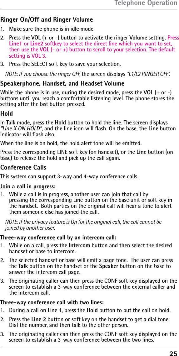 25Ringer On/Off and Ringer Volume1.  Make sure the phone is in idle mode.2. Press the VOL (+ or -) button to activate the ringer Volume setting. Press Line1 or Line2 softkey to select the direct line which you want to set, then use the VOL (- or +) button to scroll to your selection. The default setting is VOL 3.3.  Press the SELECT soft key to save your selection.NOTE: If you choose the ringer OFF, the screen displays “L1/L2 RINGER OFF”.Speakerphone, Handset, and Headset VolumeWhile the phone is in use, during the desired mode, press the VOL (+ or -) buttons until you reach a comfortable listening level. The phone stores the setting after the last button pressed.HoldIn Talk mode, press the Hold button to hold the line. The screen displays “Line X ON HOLD”, and the line icon will ﬂash. On the base, the Line button indicator will ﬂash also. When the line is on hold, the hold alert tone will be emitted.Press the corresponding LINE soft key (on handset), or the Line button (on base) to release the hold and pick up the call again.Conference CallsThis system can support 3-way and 4-way conference calls.Join a call in progress:1.   While a call is in progress, another user can join that call by  pressing the corresponding Line button on the base unit or soft key in the handset.  Both parties on the original call will hear a tone to alert them someone else has joined the call.NOTE: If the privacy feature is On for the original call, the call cannot be joined by another user.Three-way conference call by an intercom call:1.   While on a call, press the Intercom button and then select the desired handset or base to intercom.2.   The selected handset or base will emit a page tone.  The user can press the Talk button on the handset or the Speaker button on the base to answer the intercom call page.3.   The originating caller can then press the CONF soft key displayed on the screen to establish a 3-way conference between the external caller and the intercom call.Three-way conference call with two lines:1.   During a call on Line 1, press the Hold button to put the call on hold. 2.   Press the Line 2 button or soft key on the handset to get a dial tone. Dial the number, and then talk to the other person.3.   The originating caller can then press the CONF soft key displayed on the screen to establish a 3-way conference between the two lines.Telephone Operation