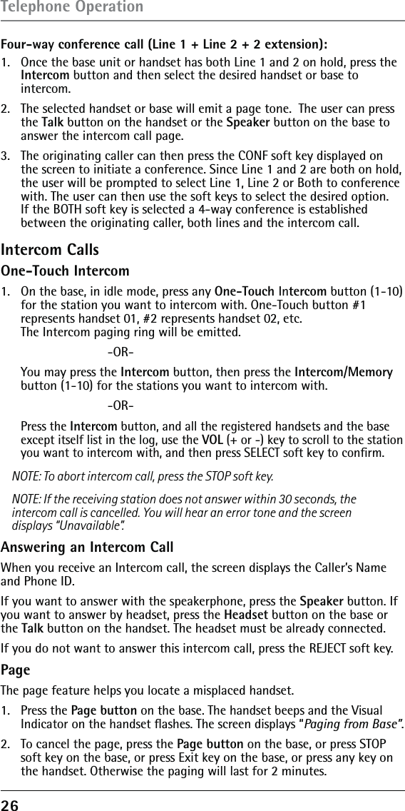 26 Four-way conference call (Line 1 + Line 2 + 2 extension):1.   Once the base unit or handset has both Line 1 and 2 on hold, press the Intercom button and then select the desired handset or base to  intercom.2.   The selected handset or base will emit a page tone.  The user can press the Talk button on the handset or the Speaker button on the base to answer the intercom call page.3.   The originating caller can then press the CONF soft key displayed on the screen to initiate a conference. Since Line 1 and 2 are both on hold, the user will be prompted to select Line 1, Line 2 or Both to conference with. The user can then use the soft keys to select the desired option. If the BOTH soft key is selected a 4-way conference is established between the originating caller, both lines and the intercom call.Intercom CallsOne-Touch Intercom1.   On the base, in idle mode, press any One-Touch Intercom button (1-10) for the station you want to intercom with. One-Touch button #1  represents handset 01, #2 represents handset 02, etc.  The Intercom paging ring will be emitted.      -OR-  You may press the Intercom button, then press the Intercom/Memory button (1-10) for the stations you want to intercom with.      -OR- Press the Intercom button, and all the registered handsets and the base except itself list in the log, use the VOL (+ or -) key to scroll to the station you want to intercom with, and then press SELECT soft key to conﬁrm. NOTE: To abort intercom call, press the STOP soft key.NOTE: If the receiving station does not answer within 30 seconds, the intercom call is cancelled. You will hear an error tone and the screen displays “Unavailable”.Answering an Intercom CallWhen you receive an Intercom call, the screen displays the Caller’s Name and Phone ID.If you want to answer with the speakerphone, press the Speaker button. If you want to answer by headset, press the Headset button on the base or the Talk button on the handset. The headset must be already connected. If you do not want to answer this intercom call, press the REJECT soft key.PageThe page feature helps you locate a misplaced handset. 1. Press the Page button on the base. The handset beeps and the Visual Indicator on the handset ﬂashes. The screen displays “Paging from Base”.2.  To cancel the page, press the Page button on the base, or press STOP soft key on the base, or press Exit key on the base, or press any key on the handset. Otherwise the paging will last for 2 minutes.Telephone Operation