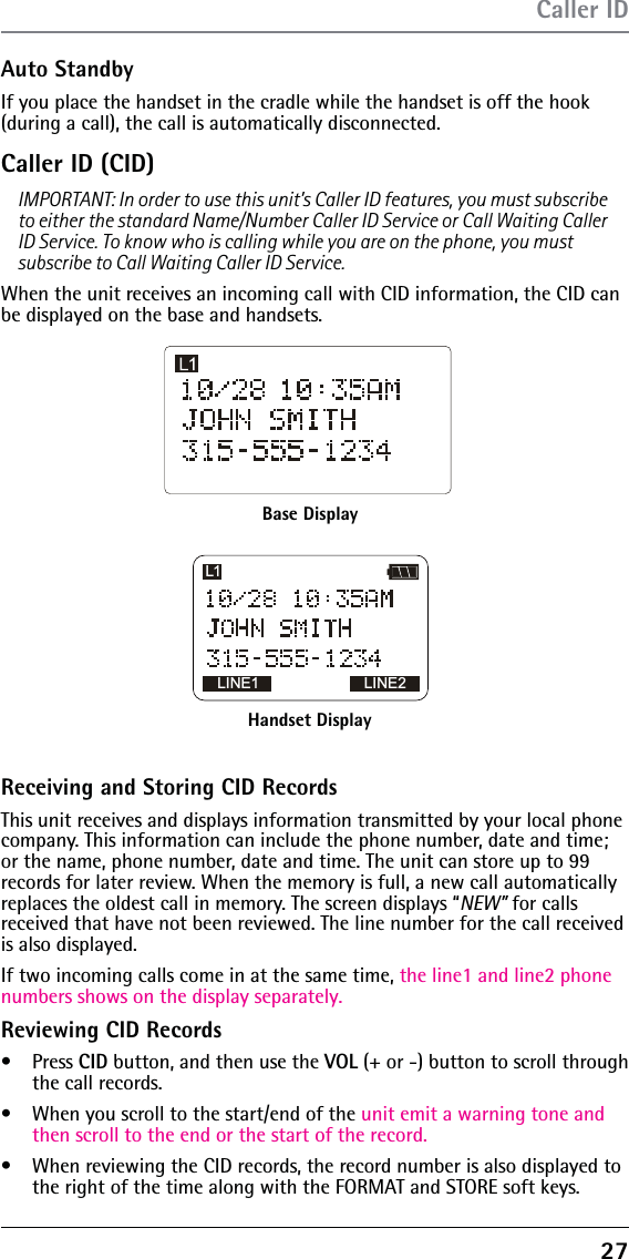 27Auto StandbyIf you place the handset in the cradle while the handset is off the hook (during a call), the call is automatically disconnected. Caller ID (CID)IMPORTANT: In order to use this unit’s Caller ID features, you must subscribe to either the standard Name/Number Caller ID Service or Call Waiting Caller ID Service. To know who is calling while you are on the phone, you must subscribe to Call Waiting Caller ID Service.When the unit receives an incoming call with CID information, the CID can be displayed on the base and handsets.Caller IDBase DisplayHandset DisplayLINE1 LINE2L1Receiving and Storing CID RecordsThis unit receives and displays information transmitted by your local phone company. This information can include the phone number, date and time; or the name, phone number, date and time. The unit can store up to 99 records for later review. When the memory is full, a new call automatically replaces the oldest call in memory. The screen displays “NEW” for calls received that have not been reviewed. The line number for the call received is also displayed.If two incoming calls come in at the same time, the line1 and line2 phone numbers shows on the display separately.Reviewing CID Recordss Press CID button, and then use the VOL (+ or -) button to scroll through the call records.s  When you scroll to the start/end of the unit emit a warning tone and then scroll to the end or the start of the record.s  When reviewing the CID records, the record number is also displayed to the right of the time along with the FORMAT and STORE soft keys.