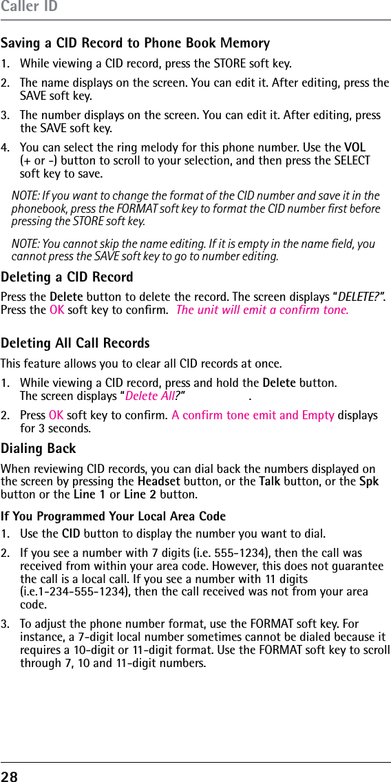 28 Saving a CID Record to Phone Book Memory1.  While viewing a CID record, press the STORE soft key. 2.  The name displays on the screen. You can edit it. After editing, press the SAVE soft key.3.  The number displays on the screen. You can edit it. After editing, press the SAVE soft key.4.  You can select the ring melody for this phone number. Use the VOL  (+ or -) button to scroll to your selection, and then press the SELECT soft key to save. NOTE: If you want to change the format of the CID number and save it in the phonebook, press the FORMAT soft key to format the CID number ﬁrst before pressing the STORE soft key.NOTE: You cannot skip the name editing. If it is empty in the name ﬁeld, you cannot press the SAVE soft key to go to number editing.Deleting a CID RecordPress the Delete button to delete the record. The screen displays “DELETE?”. Press the OK soft key to conﬁrm.  The unit will emit a confirm tone.Deleting All Call RecordsThis feature allows you to clear all CID records at once.1.  While viewing a CID record, press and hold the Delete button.  The screen displays “Delete All?” .2. Press OK soft key to conﬁrm. A confirm tone emit and Empty displaysfor 3 seconds.Dialing BackWhen reviewing CID records, you can dial back the numbers displayed on the screen by pressing the Headset button, or the Talk button, or the Spk button or the Line 1 or Line 2 button.If You Programmed Your Local Area Code1. Use the CID button to display the number you want to dial.2.  If you see a number with 7 digits (i.e. 555-1234), then the call was received from within your area code. However, this does not guarantee the call is a local call. If you see a number with 11 digits  (i.e.1-234-555-1234), then the call received was not from your area code.3.  To adjust the phone number format, use the FORMAT soft key. For instance, a 7-digit local number sometimes cannot be dialed because it requires a 10-digit or 11-digit format. Use the FORMAT soft key to scroll through 7, 10 and 11-digit numbers.Caller ID