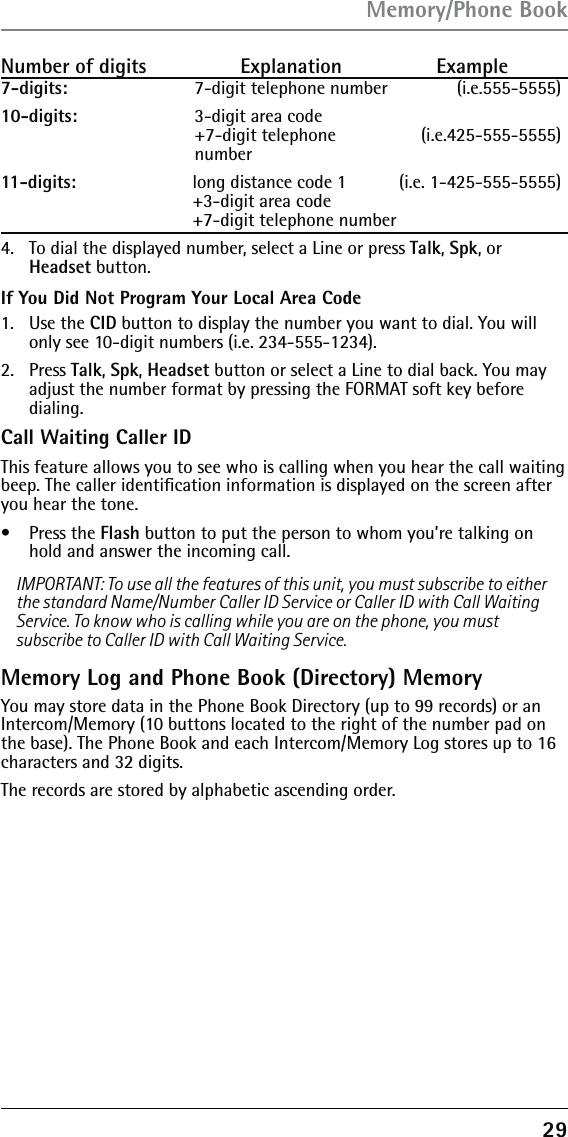 29Number of digits   Explanation   Example7-digits:  7-digit telephone number          (i.e.555-5555)10-digits:  3-digit area code  +7-digit telephone   (i.e.425-555-5555) number11-digits:  long distance code 1  (i.e. 1-425-555-5555) +3-digit area code  +7-digit telephone number 4.  To dial the displayed number, select a Line or press Talk, Spk, or Headset button.If You Did Not Program Your Local Area Code1. Use the CID button to display the number you want to dial. You will only see 10-digit numbers (i.e. 234-555-1234).2. Press Talk, Spk, Headset button or select a Line to dial back. You may adjust the number format by pressing the FORMAT soft key before  dialing.Call Waiting Caller IDThis feature allows you to see who is calling when you hear the call waiting beep. The caller identiﬁcation information is displayed on the screen after you hear the tone.• Press the Flash button to put the person to whom you’re talking on hold and answer the incoming call.IMPORTANT: To use all the features of this unit, you must subscribe to either the standard Name/Number Caller ID Service or Caller ID with Call Waiting Service. To know who is calling while you are on the phone, you must subscribe to Caller ID with Call Waiting Service.Memory Log and Phone Book (Directory) MemoryYou may store data in the Phone Book Directory (up to 99 records) or an Intercom/Memory (10 buttons located to the right of the number pad on the base). The Phone Book and each Intercom/Memory Log stores up to 16 characters and 32 digits.The records are stored by alphabetic ascending order.Memory/Phone Book