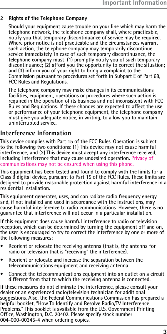 3Important Information2  Rights of the Telephone Company   Should your equipment cause trouble on your line which may harm the telephone network, the telephone company shall, where practicable, notify you that temporary discontinuance of service may be required. Where prior notice is not practicable and the circumstances warrant such action, the telephone company may temporarily discontinue  service immediately. In case of such temporary discontinuance, the  telephone company must: (1) promptly notify you of such temporary discontinuance; (2) afford you the opportunity to correct the situation; and (3) inform you of your right to bring a complaint to the  Commission pursuant to procedures set forth in Subpart E of Part 68, FCC Rules and Regulations.  The telephone company may make changes in its communications facilities, equipment, operations or procedures where such action is required in the operation of its business and not inconsistent with FCC Rules and Regulations. If these changes are expected to affect the use or performance of your telephone equipment, the telephone company must give you adequate notice, in writing, to allow you to maintain uninterrupted service.Interference InformationThis device complies with Part 15 of the FCC Rules. Operation is subject to the following two conditions: (1) This device may not cause harmful interference; and (2) This device must accept any interference received, including interference that may cause undesired operation. Privacy of communications may not be ensured when using this phone.This equipment has been tested and found to comply with the limits for a Class B digital device, pursuant to Part 15 of the FCC Rules. These limits are designed to provide reasonable protection against harmful interference in a residential installation.This equipment generates, uses, and can radiate radio frequency energy and, if not installed and used in accordance with the instructions, may cause harmful interference to radio communications. However, there is no guarantee that interference will not occur in a particular installation.If this equipment does cause harmful interference to radio or television reception, which can be determined by turning the equipment off and on, the user is encouraged to try to correct the interference by one or more of the following measures:s  Reorient or relocate the receiving antenna (that is, the antenna for radio or television that is “receiving” the interference).s  Reorient or relocate and increase the separation between the  telecommunications equipment and receiving antenna.s  Connect the telecommunications equipment into an outlet on a circuit different from that to which the receiving antenna is connected.If these measures do not eliminate the interference, please consult your dealer or an experienced radio/television technician for additional  suggestions. Also, the Federal Communications Commission has prepared a helpful booklet, “How To Identify and Resolve Radio/TV Interference  Problems.” This booklet is available from the U.S. Government Printing  Ofﬁce, Washington, D.C. 20402. Please specify stock number  004-000-00345-4 when ordering copies.