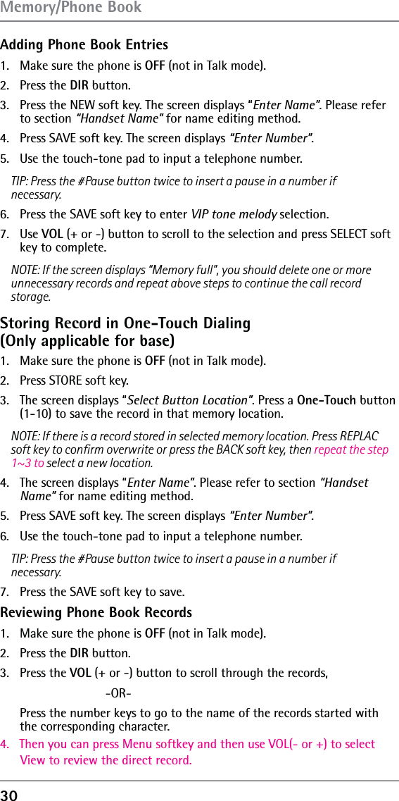 30 Adding Phone Book Entries1.  Make sure the phone is OFF (not in Talk mode).2. Press the DIR button.3.  Press the NEW soft key. The screen displays “Enter Name”. Please refer to section “Handset Name” for name editing method.4.  Press SAVE soft key. The screen displays “Enter Number”. 5.  Use the touch-tone pad to input a telephone number.TIP: Press the #Pause button twice to insert a pause in a number if necessary.6.  Press the SAVE soft key to enter VIP tone melody selection.7. Use VOL (+ or -) button to scroll to the selection and press SELECT soft key to complete.NOTE: If the screen displays “Memory full”, you should delete one or more unnecessary records and repeat above steps to continue the call record storage.Storing Record in One-Touch Dialing  (Only applicable for base)1.  Make sure the phone is OFF (not in Talk mode).2.  Press STORE soft key.3.  The screen displays “Select Button Location”. Press a One-Touch button (1-10) to save the record in that memory location.NOTE: If there is a record stored in selected memory location. Press REPLAC soft key to conﬁrm overwrite or press the BACK soft key, then repeat the step 1~3 to select a new location.4.  The screen displays “Enter Name”. Please refer to section “Handset Name” for name editing method.5.  Press SAVE soft key. The screen displays “Enter Number”. 6.  Use the touch-tone pad to input a telephone number.TIP: Press the #Pause button twice to insert a pause in a number if necessary.7.  Press the SAVE soft key to save.Reviewing Phone Book Records1.  Make sure the phone is OFF (not in Talk mode).2. Press the DIR button.3.4.   Then you can press Menu softkey and then use VOL(- or +) to select       View to review the direct record. Press the VOL (+ or -) button to scroll through the records,  -OR-   Press the number keys to go to the name of the records started with the corresponding character.Memory/Phone Book