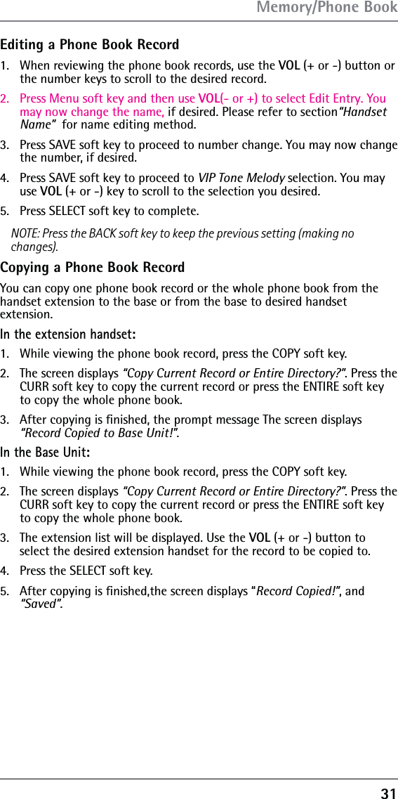 31Editing a Phone Book Record1.  When reviewing the phone book records, use the VOL (+ or -) button or the number keys to scroll to the desired record.2.  Press Menu soft key and then use VOL(- or +) to select Edit Entry. You may now change the name, if desired. Please refer to section“Handset Name”  for name editing method.  3.  Press SAVE soft key to proceed to number change. You may now change the number, if desired. 4.  Press SAVE soft key to proceed to VIP Tone Melody selection. You may use VOL (+ or -) key to scroll to the selection you desired.5.  Press SELECT soft key to complete.NOTE: Press the BACK soft key to keep the previous setting (making no changes).Copying a Phone Book RecordYou can copy one phone book record or the whole phone book from the handset extension to the base or from the base to desired handset  extension.In the extension handset:1.   While viewing the phone book record, press the COPY soft key.2.   The screen displays “Copy Current Record or Entire Directory?”. Press the CURR soft key to copy the current record or press the ENTIRE soft key to copy the whole phone book.3.   After copying is ﬁnished, the prompt message The screen displays “Record Copied to Base Unit!”.In the Base Unit:1.   While viewing the phone book record, press the COPY soft key.2.   The screen displays “Copy Current Record or Entire Directory?”. Press the CURR soft key to copy the current record or press the ENTIRE soft key to copy the whole phone book.3.   The extension list will be displayed. Use the VOL (+ or -) button to select the desired extension handset for the record to be copied to.4.   Press the SELECT soft key.5.   After copying is ﬁnished,the screen displays “Record Copied!”, and “Saved”.Memory/Phone Book