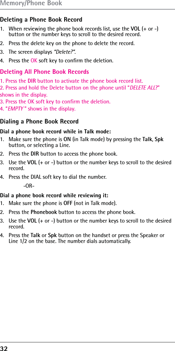 32 Deleting a Phone Book Record1.  When reviewing the phone book records list, use the Deleting All Phone Book Records1. Press the DIR button to activate the phone book record list.2. Press and hold the Delete button on the phone until “DELETE ALL?”shows in the display.3. Press the OK soft key to confirm the deletion.4. “EMPTY ” shows in the display.VOL (+ or -)  button or the number keys to scroll to the desired record.2.  Press the delete key on the phone to delete the record.3.   The screen displays “Delete?”.4.   Press the OK soft key to conﬁrm the deletion.Dialing a Phone Book RecordDial a phone book record while in Talk mode:1.  Make sure the phone is ON (in Talk mode) by pressing the Talk, Spk button, or selecting a Line.2. Press the DIR button to access the phone book.3. Use the VOL (+ or -) button or the number keys to scroll to the desired record.4.  Press the DIAL soft key to dial the number. -OR-Dial a phone book record while reviewing it:1.  Make sure the phone is OFF (not in Talk mode).2. Press the Phonebook button to access the phone book.3. Use the VOL (+ or -) button or the number keys to scroll to the desired record.4. Press the Talk or Spk button on the handset or press the Speaker or Line 1/2 on the base. The number dials automatically.Memory/Phone Book