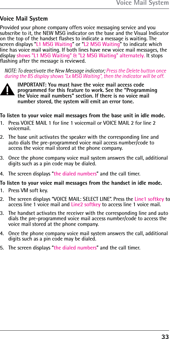 33Voice Mail SystemProvided your phone company offers voice messaging service and you subscribe to it, the NEW MSG indicator on the base and the Visual Indicator on the top of the handset ﬂashes to indicate a message is waiting. The screen displays “L1 MSG Waiting” or “L2 MSG Waiting” to indicate which line has voice mail waiting. If both lines have new voice mail messages, the display shows &quot;L1 MSG Waiting&quot; &amp; &quot;L2 MSG Waiting&quot; alternately. It stops ﬂashing after the message is reviewed.NOTE: To deactivate the New Message indicator; Press the Delete button once during the BS display shows &quot;Lx MSG Waiting&quot;, then the indicator will be off.IMPORTANT: You must have the voice mail access code programmed for this feature to work. See the “Programming the Voice mail numbers” section. If there is no voice mail number stored, the system will emit an error tone.To listen to your voice mail messages from the base unit in idle mode.1.  Press VOICE MAIL 1 for line 1 voicemail or VOICE MAIL 2 for line 2 voicemail.2.  The base unit activates the speaker with the corresponding line and auto dials the pre-programmed voice mail access number/code to access the voice mail stored at the phone company.3.  Once the phone company voice mail system answers the call, additional digits such as a pin code may be dialed. 4.  The screen displays “the dialed numbers” and the call timer.To listen to your voice mail messages from the handset in idle mode.1.  Press VM soft key.2.  The screen displays “VOICE MAIL: SELECT LINE”. Press the Line1 softkey to access line 1 voice mail and Line2 softkey to access line 1 voice mail.3.  The handset activates the receiver with the corresponding line and auto dials the pre-programmed voice mail access number/code to access the voice mail stored at the phone company.4.  Once the phone company voice mail system answers the call, additional digits such as a pin code may be dialed.5.  The screen displays “the dialed numbers” and the call timer.Voice Mail System