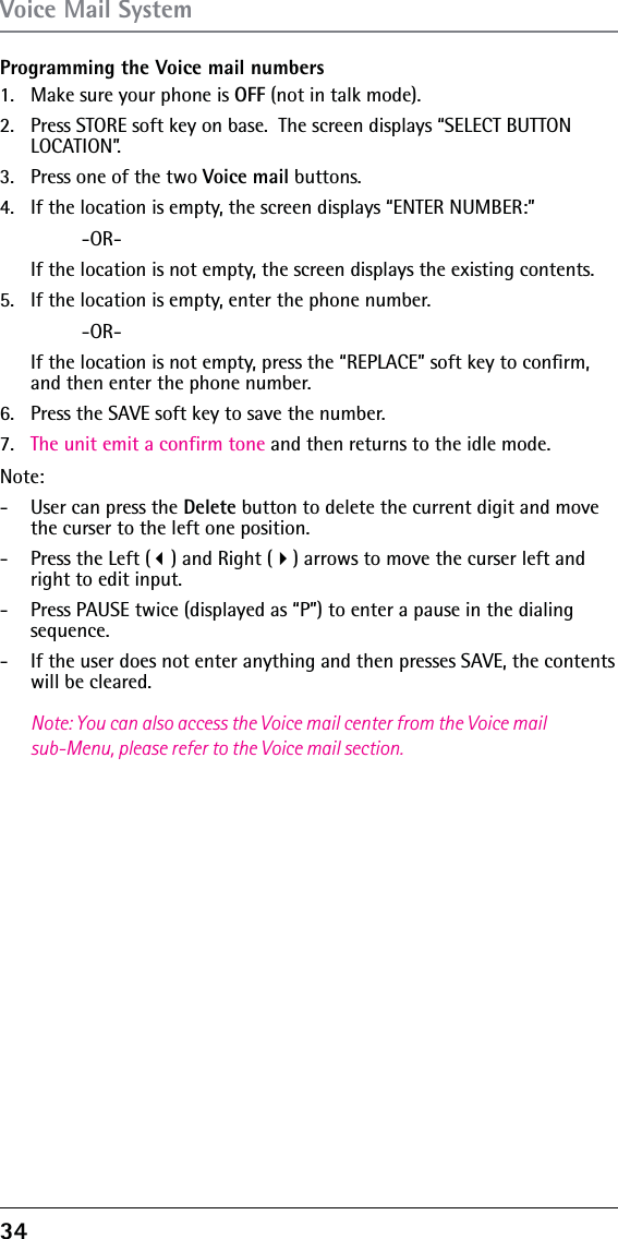 34 Programming the Voice mail numbers1.  Make sure your phone is OFF (not in talk mode).2.  Press STORE soft key on base.  The screen displays “SELECT BUTTON LOCATION”.3.  Press one of the two Voice mail buttons.4.  If the location is empty, the screen displays “ENTER NUMBER:” -OR-   If the location is not empty, the screen displays the existing contents.5.  If the location is empty, enter the phone number. -OR-   If the location is not empty, press the “REPLACE” soft key to conﬁrm, and then enter the phone number.6.  Press the SAVE soft key to save the number.7.  The unit emit a confirm tone and then returns to the idle mode. Note: -  User can press the Delete button to delete the current digit and move the curser to the left one position.-  Press the Left () and Right () arrows to move the curser left and right to edit input.-  Press PAUSE twice (displayed as “P”) to enter a pause in the dialing sequence.-  If the user does not enter anything and then presses SAVE, the contents will be cleared.Note: You can also access the Voice mail center from the Voice mail sub-Menu, please refer to the Voice mail section.Voice Mail System