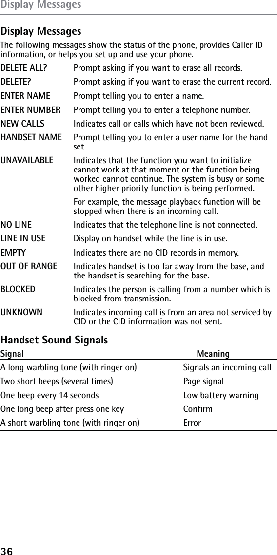 36 Display MessagesThe following messages show the status of the phone, provides Caller ID information, or helps you set up and use your phone.DELETE ALL?  Prompt asking if you want to erase all records.DELETE?    Prompt asking if you want to erase the current record. ENTER NAME  Prompt telling you to enter a name.ENTER NUMBER  Prompt telling you to enter a telephone number.NEW CALLS  Indicates call or calls which have not been reviewed.HANDSET NAME  Prompt telling you to enter a user name for the hand    set.UNAVAILABLE  Indicates that the function you want to initialize       cannot work at that moment or the function being      worked cannot continue. The system is busy or some      other higher priority function is being performed.      For example, the message playback function will be      stopped when there is an incoming call.NO LINE    Indicates that the telephone line is not connected.LINE IN USE  Display on handset while the line is in use.EMPTY    Indicates there are no CID records in memory.OUT OF RANGE  Indicates handset is too far away from the base, and      the handset is searching for the base. BLOCKED   Indicates the person is calling from a number which is      blocked from transmission.UNKNOWN  Indicates incoming call is from an area not serviced by      CID or the CID information was not sent.Handset Sound SignalsSignal                                                                    MeaningA long warbling tone (with ringer on)              Signals an incoming call Two short beeps (several times)                      Page signalOne beep every 14 seconds                              Low battery warningOne long beep after press one key    ConﬁrmA short warbling tone (with ringer on)    Error Display Messages