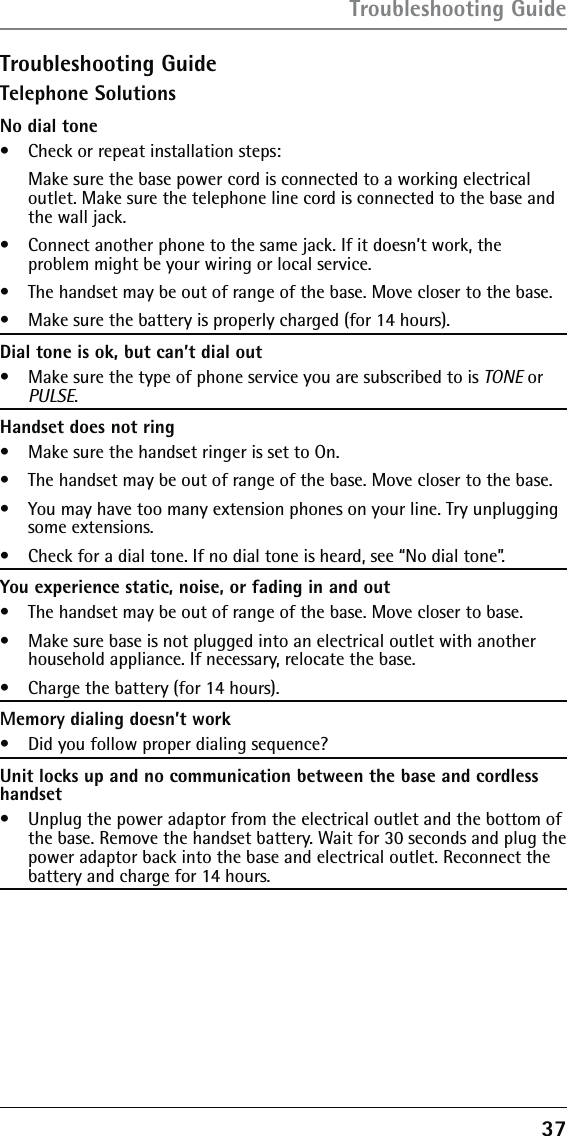 37Troubleshooting GuideTelephone SolutionsNo dial tone•   Check or repeat installation steps:   Make sure the base power cord is connected to a working electrical outlet. Make sure the telephone line cord is connected to the base and the wall jack.•   Connect another phone to the same jack. If it doesn’t work, the  problem might be your wiring or local service.•   The handset may be out of range of the base. Move closer to the base.•   Make sure the battery is properly charged (for 14 hours).Dial tone is ok, but can’t dial out•   Make sure the type of phone service you are subscribed to is TONE or PULSE.Handset does not ring•   Make sure the handset ringer is set to On.•   The handset may be out of range of the base. Move closer to the base.•   You may have too many extension phones on your line. Try unplugging some extensions.•   Check for a dial tone. If no dial tone is heard, see “No dial tone”.You experience static, noise, or fading in and out•   The handset may be out of range of the base. Move closer to base.•   Make sure base is not plugged into an electrical outlet with another household appliance. If necessary, relocate the base.•   Charge the battery (for 14 hours).Memory dialing doesn’t work•   Did you follow proper dialing sequence?Unit locks up and no communication between the base and cordless handset•   Unplug the power adaptor from the electrical outlet and the bottom of the base. Remove the handset battery. Wait for 30 seconds and plug the power adaptor back into the base and electrical outlet. Reconnect the battery and charge for 14 hours.Troubleshooting Guide