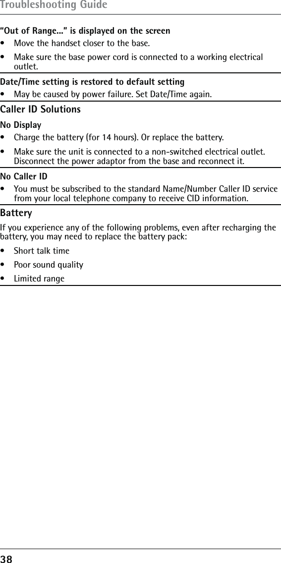 38 “Out of Range...” is displayed on the screen•   Move the handset closer to the base.•   Make sure the base power cord is connected to a working electrical outlet.Date/Time setting is restored to default setting•   May be caused by power failure. Set Date/Time again.Caller ID SolutionsNo Display•   Charge the battery (for 14 hours). Or replace the battery.•   Make sure the unit is connected to a non-switched electrical outlet. Disconnect the power adaptor from the base and reconnect it.No Caller ID•   You must be subscribed to the standard Name/Number Caller ID service from your local telephone company to receive CID information.BatteryIf you experience any of the following problems, even after recharging the battery, you may need to replace the battery pack:•   Short talk time•   Poor sound quality•   Limited rangeTroubleshooting Guide