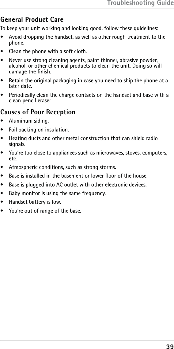 39General Product CareTo keep your unit working and looking good, follow these guidelines:•   Avoid dropping the handset, as well as other rough treatment to the phone.•   Clean the phone with a soft cloth.•   Never use strong cleaning agents, paint thinner, abrasive powder,  alcohol, or other chemical products to clean the unit. Doing so will damage the ﬁnish.•   Retain the original packaging in case you need to ship the phone at a later date.•   Periodically clean the charge contacts on the handset and base with a clean pencil eraser.Causes of Poor Reception•   Aluminum siding.•   Foil backing on insulation.•   Heating ducts and other metal construction that can shield radio  signals.•   You’re too close to appliances such as microwaves, stoves, computers, etc.•   Atmospheric conditions, such as strong storms.•   Base is installed in the basement or lower ﬂoor of the house.•   Base is plugged into AC outlet with other electronic devices.•   Baby monitor is using the same frequency.•   Handset battery is low.•   You’re out of range of the base.Troubleshooting Guide