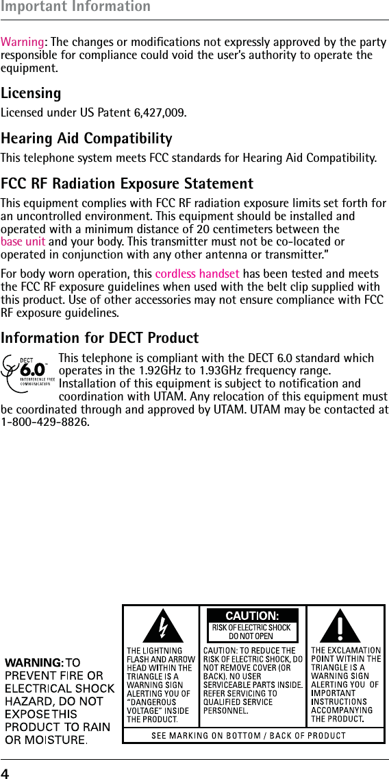 4 Warning: The changes or modiﬁcations not expressly approved by the party responsible for compliance could void the user’s authority to operate the  equipment.LicensingLicensed under US Patent 6,427,009.Hearing Aid CompatibilityThis telephone system meets FCC standards for Hearing Aid Compatibility.FCC RF Radiation Exposure StatementThis equipment complies with FCC RF radiation exposure limits set forth for an uncontrolled environment. This equipment should be installed and  operated with a minimum distance of 20 centimeters between the  base unit and your body. This transmitter must not be co-located or  operated in conjunction with any other antenna or transmitter.”For body worn operation, this cordless handset has been tested and meets the FCC RF exposure guidelines when used with the belt clip supplied with this product. Use of other accessories may not ensure compliance with FCC RF exposure guidelines.Information for DECT ProductThis telephone is compliant with the DECT 6.0 standard which operates in the 1.92GHz to 1.93GHz frequency range.  Installation of this equipment is subject to notiﬁcation and  coordination with UTAM. Any relocation of this equipment must be coordinated through and approved by UTAM. UTAM may be contacted at 1-800-429-8826.Important Information