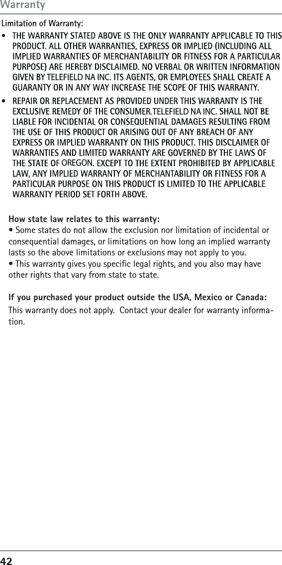  TELEFIELD NA INC. TELEFIELD NA INC.OREGONHow state law relates to this warranty:àń3OMEńSTATESńDOńNOTńALLOWńTHEńEXCLUSIONńNORńLIMITATIONńOFńINCIDENTALńORńCONSEQUENTIALńDAMAGESńORńLIMITATIONSńONńHOWńLONGńANńIMPLIEDńWARRANTYńLASTSńSOńTHEńABOVEńLIMITATIONSńORńEXCLUSIONSńMAYńNOTńAPPLYńTOńYOUàń4HISńWARRANTYńGIVESńYOUńSPECIľCńLEGALńRIGHTSńANDńYOUńALSOńMAYńHAVEńOTHERńRIGHTSńTHATńVARYńFROMńSTATEńTOńSTATEIf you purchased your product outside the USA, Mexico or Canada:4HISńWARRANTYńDOESńNOTńAPPLYńń#ONTACTńYOURńDEALERńFORńWARRANTYńINFORMA-TION