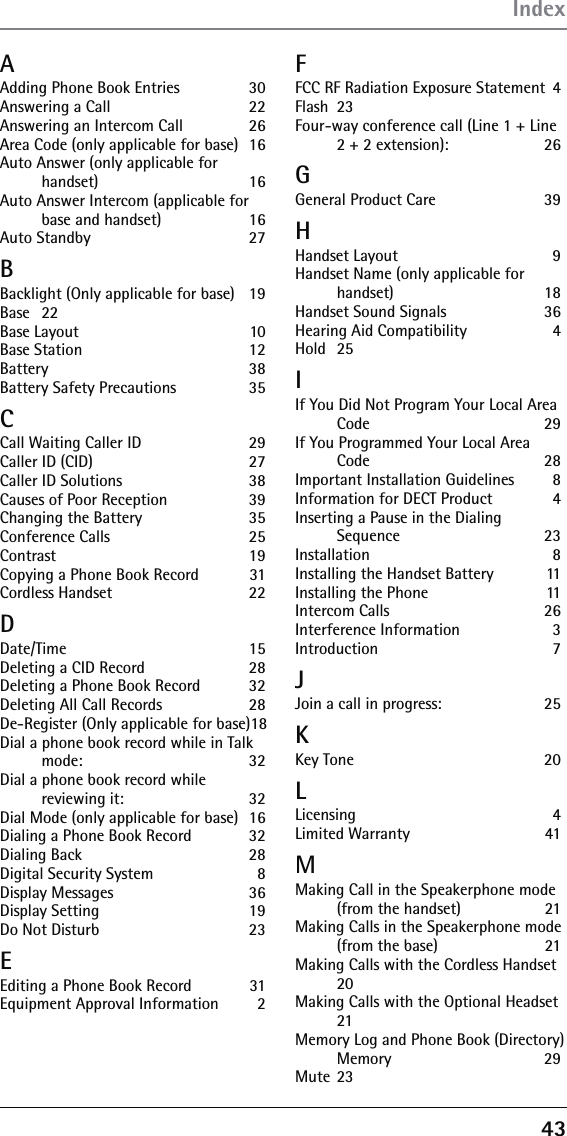 43A Adding Phone Book Entries  30Answering a Call  22Answering an Intercom Call  26Area Code (only applicable for base)  16Auto Answer (only applicable for handset) 16Auto Answer Intercom (applicable for base and handset)  16Auto Standby  27BBacklight (Only applicable for base)  19Base   22Base Layout  10Base Station  12Battery 38Battery Safety Precautions  35CCall Waiting Caller ID  29Caller ID (CID)  27Caller ID Solutions  38Causes of Poor Reception  39Changing the Battery  35Conference Calls  25Contrast 19Copying a Phone Book Record  31Cordless Handset  22DDate/Time 15Deleting a CID Record  28Deleting a Phone Book Record  32Deleting All Call Records  28De-Register (Only applicable for base) 18Dial a phone book record while in Talk mode: 32Dial a phone book record while reviewing it:  32Dial Mode (only applicable for base)  16Dialing a Phone Book Record  32Dialing Back  28Digital Security System  8Display Messages  36Display Setting  19Do Not Disturb  23EEditing a Phone Book Record  31Equipment Approval Information  2FFCC RF Radiation Exposure Statement  4Flash 23Four-way conference call (Line 1 + Line 2 + 2 extension):  26GGeneral Product Care  39HHandset Layout  9Handset Name (only applicable for handset) 18Handset Sound Signals  36Hearing Aid Compatibility  4Hold 25IIf You Did Not Program Your Local Area Code 29If You Programmed Your Local Area Code 28Important Installation Guidelines  8Information for DECT Product  4Inserting a Pause in the Dialing Sequence 23Installation 8Installing the Handset Battery  11Installing the Phone  11Intercom Calls  26Interference Information  3Introduction 7JJoin a call in progress:  25KKey Tone  20LLicensing 4Limited Warranty  41MMaking Call in the Speakerphone mode (from the handset)  21Making Calls in the Speakerphone mode (from the base)  21Making Calls with the Cordless Handset 20Making Calls with the Optional Headset 21Memory Log and Phone Book (Directory) Memory 29Mute 23Index