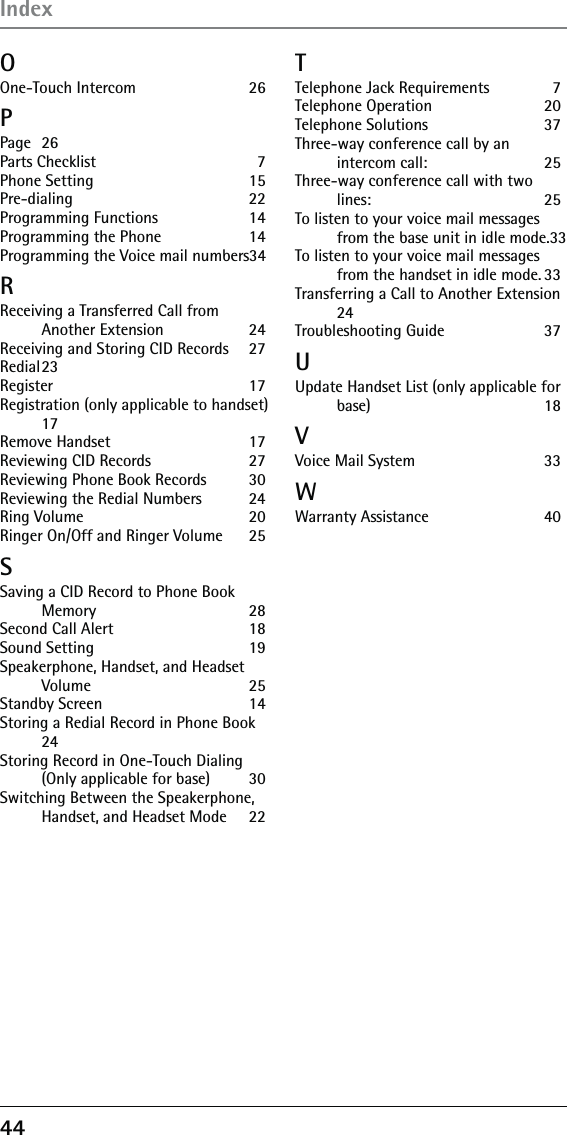 OOne-Touch Intercom  26PPage 26Parts Checklist  7Phone Setting  15Pre-dialing 22Programming Functions  14Programming the Phone   14Programming the Voice mail numbers 34RReceiving a Transferred Call from Another Extension  24Receiving and Storing CID Records  27Redial 23Register 17Registration (only applicable to handset) 17Remove Handset  17Reviewing CID Records  27Reviewing Phone Book Records  30Reviewing the Redial Numbers  24Ring Volume  20Ringer On/Off and Ringer Volume  25SSaving a CID Record to Phone Book Memory 28Second Call Alert   18Sound Setting  19Speakerphone, Handset, and Headset Volume 25Standby Screen  14Storing a Redial Record in Phone Book 24Storing Record in One-Touch Dialing (Only applicable for base)  30Switching Between the Speakerphone, Handset, and Headset Mode  22TTelephone Jack Requirements  7Telephone Operation  20Telephone Solutions  37Three-way conference call by an intercom call:  25Three-way conference call with two lines: 25To listen to your voice mail messages from the base unit in idle mode. 33To listen to your voice mail messages from the handset in idle mode. 33Transferring a Call to Another Extension 24Troubleshooting Guide  37UUpdate Handset List (only applicable for base) 18VVoice Mail System  33WWarranty Assistance  4044Index