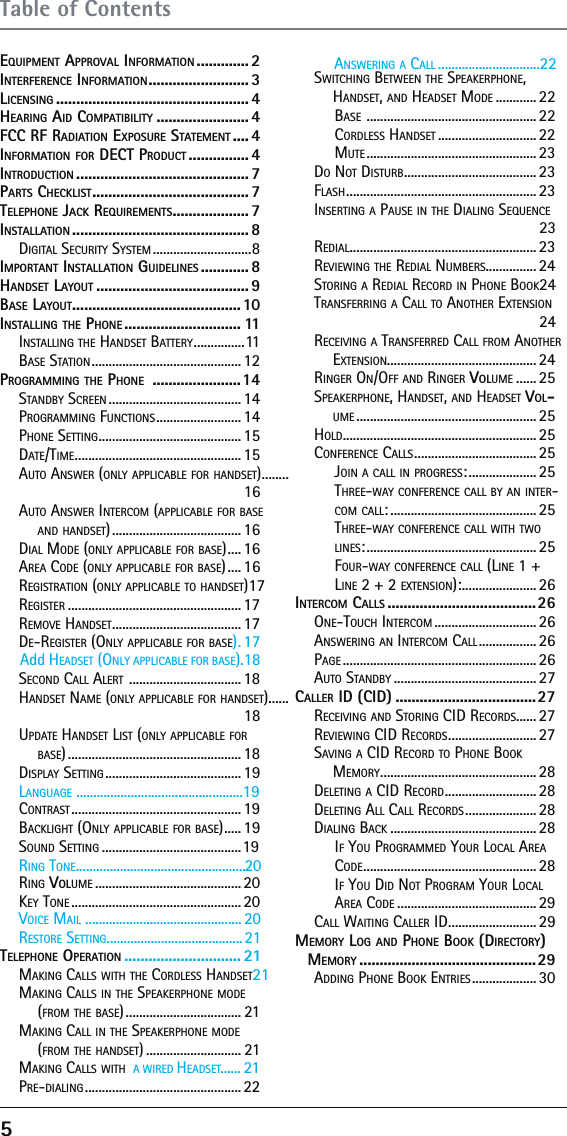 5EQUIPMENT APPROVAL INFORMATION ............. 2INTERFERENCE INFORMATION ......................... 3LICENSING ................................................ 4HEARING AID COMPATIBILITY ....................... 4FCC RF RADIATION EXPOSURE STATEMENT .... 4INFORMATION FOR DECT PRODUCT ............... 4INTRODUCTION ........................................... 7PARTS CHECKLIST ....................................... 7TELEPHONE JACK REQUIREMENTS ................... 7INSTALLATION ............................................ 8DIGITAL SECURITY SYSTEM .............................8IMPORTANT INSTALLATION GUIDELINES ............ 8HANDSET LAYOUT ...................................... 9BASE LAYOUT .......................................... 10INSTALLING THE PHONE ............................. 11INSTALLING THE HANDSET BATTERY ...............11BASE STATION ............................................12PROGRAMMING THE PHONE  ......................14STANDBY SCREEN ....................................... 14PROGRAMMING FUNCTIONS ......................... 14PHONE SETTING .......................................... 15DATE/TIME ................................................. 15AUTO ANSWER (ONLY APPLICABLE FOR HANDSET) ........16AUTO ANSWER INTERCOM (APPLICABLE FOR BASE AND HANDSET) ...................................... 16DIAL MODE (ONLY APPLICABLE FOR BASE) .... 16AREA CODE (ONLY APPLICABLE FOR BASE) .... 16REGISTRATION (ONLY APPLICABLE TO HANDSET) 17REGISTER ................................................... 17REMOVE HANDSET ...................................... 17DHAdd EADSET (ONLY APPLICABLE FOR BASE).18E-REGISTER (ONLY APPLICABLE FOR BASE) . 17SECOND CALL ALERT  ................................. 18HANDSET NAME (ONLY APPLICABLE FOR HANDSET)......18UPDATE HANDSET LIST (ONLY APPLICABLE FOR BASE) ................................................... 18DISPLAY SETTING ........................................ 19CLANGUAGE .................................................19ONTRAST .................................................. 19BACKLIGHT (ONLY APPLICABLE FOR BASE) ..... 19SOUND SETTING .........................................19RRING TONE..................................................20ING VOLUME ........................................... 20KRESTORE SETTING........................................21VOICE MAIL .............................................. 20EY TONE .................................................. 20TELEPHONE OPERATION ............................. 21MAKING CALLS WITH THE CORDLESS HANDSET 21MAKING CALLS IN THE SPEAKERPHONE MODE (FROM THE BASE) .................................. 21MAKING CALL IN THE SPEAKERPHONE MODE (FROM THE HANDSET) ............................ 21...... 21MAKING CALLS WITH  A WIRED HEADSETPRE-DIALING .............................................. 22SWITCHING BETWEEN THE SPEAKERPHONE, HANDSET, AND HEADSET MODE ............22BASE  .................................................. 22CORDLESS HANDSET ............................. 22MUTE .................................................. 23DO NOT DISTURB ....................................... 23FLASH ........................................................23INSERTING A PAUSE IN THE DIALING SEQUENCE 23REDIAL ....................................................... 23REVIEWING THE REDIAL NUMBERS............... 24STORING A REDIAL RECORD IN PHONE BOOK 24TRANSFERRING A CALL TO ANOTHER EXTENSION 24RECEIVING A TRANSFERRED CALL FROM ANOTHER EXTENSION............................................ 24RINGER ON/OFF AND RINGER VOLUME ...... 25SPEAKERPHONE, HANDSET, AND HEADSET VOL-UME ..................................................... 25HOLD ......................................................... 25CONFERENCE CALLS ....................................25JOIN A CALL IN PROGRESS: .................... 25THREE-WAY CONFERENCE CALL BY AN INTER-COM CALL: ........................................... 25THREE-WAY CONFERENCE CALL WITH TWO LINES: .................................................. 25FOUR-WAY CONFERENCE CALL (LINE 1 + LINE 2 + 2 EXTENSION): ...................... 26INTERCOM CALLS .....................................26ONE-TOUCH INTERCOM .............................. 26ANSWERING AN INTERCOM CALL ................. 26PAGE ......................................................... 26AUTO STANDBY .......................................... 27CALLER ID (CID) ...................................27RECEIVING AND STORING CID RECORDS...... 27REVIEWING CID RECORDS .......................... 27SAVING A CID RECORD TO PHONE BOOK MEMORY .............................................. 28DELETING A CID RECORD ........................... 28DELETING ALL CALL RECORDS ..................... 28DIALING BACK ........................................... 28IF YOU PROGRAMMED YOUR LOCAL AREA CODE ................................................... 28IF YOU DID NOT PROGRAM YOUR LOCAL AREA CODE ......................................... 29CALL WAITING CALLER ID .......................... 29MEMORY LOG AND PHONE BOOK (DIRECTORY) MEMORY ............................................29ADDING PHONE BOOK ENTRIES ................... 30Table of ContentsANSWERING A CALL ..............................22