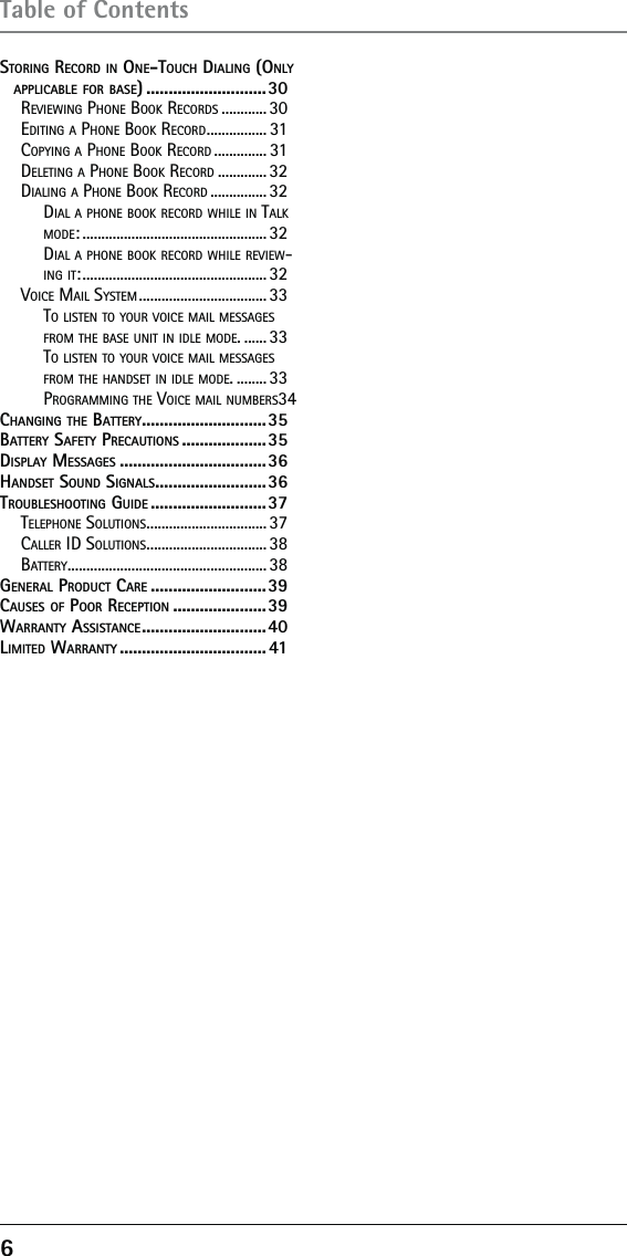 6 Table of ContentsSTORING RECORD IN ONE-TOUCH DIALING (ONLY APPLICABLE FOR BASE) ...........................30REVIEWING PHONE BOOK RECORDS ............ 30EDITING A PHONE BOOK RECORD ................ 31COPYING A PHONE BOOK RECORD .............. 31DELETING A PHONE BOOK RECORD ............. 32DIALING A PHONE BOOK RECORD ............... 32DIAL A PHONE BOOK RECORD WHILE IN TALK MODE: ................................................. 32DIAL A PHONE BOOK RECORD WHILE REVIEW-ING IT: ................................................. 32VOICE MAIL SYSTEM .................................. 33TO LISTEN TO YOUR VOICE MAIL MESSAGES FROM THE BASE UNIT IN IDLE MODE. ...... 33TO LISTEN TO YOUR VOICE MAIL MESSAGES FROM THE HANDSET IN IDLE MODE. ........ 33PROGRAMMING THE VOICE MAIL NUMBERS 34CHANGING THE BATTERY ............................35BATTERY SAFETY PRECAUTIONS ...................35DISPLAY MESSAGES .................................36HANDSET SOUND SIGNALS .........................36TROUBLESHOOTING GUIDE ..........................37TELEPHONE SOLUTIONS ................................ 37CALLER ID SOLUTIONS ................................ 38BATTERY ..................................................... 38GENERAL PRODUCT CARE ..........................39CAUSES OF POOR RECEPTION .....................39WARRANTY ASSISTANCE ............................ 40LIMITED WARRANTY ................................. 41