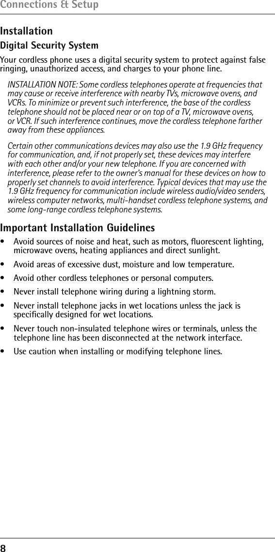 8 Connections &amp; SetupInstallationDigital Security SystemYour cordless phone uses a digital security system to protect against false ringing, unauthorized access, and charges to your phone line.INSTALLATION NOTE: Some cordless telephones operate at frequencies that may cause or receive interference with nearby TVs, microwave ovens, and VCRs. To minimize or prevent such interference, the base of the cordless telephone should not be placed near or on top of a TV, microwave ovens, or VCR. If such interference continues, move the cordless telephone farther away from these appliances.Certain other communications devices may also use the 1.9 GHz frequency for communication, and, if not properly set, these devices may interfere with each other and/or your new telephone. If you are concerned with interference, please refer to the owner’s manual for these devices on how to properly set channels to avoid interference. Typical devices that may use the 1.9 GHz frequency for communication include wireless audio/video senders, wireless computer networks, multi-handset cordless telephone systems, and some long-range cordless telephone systems.Important Installation Guidelines•   Avoid sources of noise and heat, such as motors, ﬂuorescent lighting, microwave ovens, heating appliances and direct sunlight.•   Avoid areas of excessive dust, moisture and low temperature.•   Avoid other cordless telephones or personal computers.•   Never install telephone wiring during a lightning storm.•   Never install telephone jacks in wet locations unless the jack is  speciﬁcally designed for wet locations.•   Never touch non-insulated telephone wires or terminals, unless the  telephone line has been disconnected at the network interface.•   Use caution when installing or modifying telephone lines.