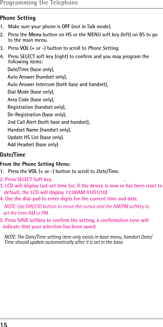 15Phone Setting1.  Make sure your phone is OFF (not in Talk mode).2. Press the Menu button on HS or the MENU soft key (left) on BS to go to the main menu.3. Press VOL (+ or -) button to scroll to Phone Setting.4.  Press SELECT soft key (right) to conﬁrm and you may program the  following items: Date/Time (base only), Auto Answer (handset only), Auto Answer Intercom (both base and handset), Dial Mode (base only), Area Code (base only), Registration (handset only), De-Registration (base only),2nd Call Alert (both base and handset), Handset Name (handset only),Update HS List (base only).Date/TimeAdd Headset (base only)From the Phone Setting Menu:1. Press the VOL (+ or -) button to scroll to Date/Time.2. Press SELECT Soft key.3. LCD will display last-set time (or, if the device is new or has been reset to    default, the LCD will display 12:00AM 01/01/10)4. Use the dial-pad to enter digits for the current time and date.   NOTE: Use DIR/CID button to move the cursor and the AM/PM softkey to    set the time AM or PM.5. Press SAVE softkey to confirm the setting, a confirmation tone will   indicate that your selection has been saved. . NOTE: The Date/Time setting item only exists in base menu, handset Date/Time should update automatically after it is set in the base.Programming the Telephone