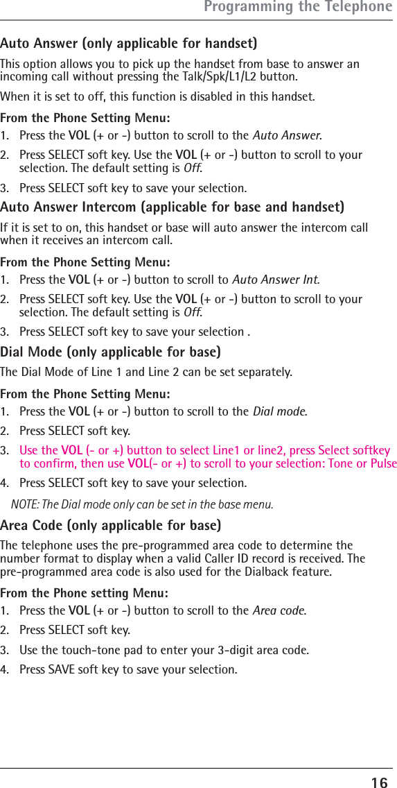 16 Auto Answer (only applicable for handset)This option allows you to pick up the handset from base to answer an incoming call without pressing the Talk/Spk/L1/L2 button.When it is set to off, this function is disabled in this handset.From the Phone Setting Menu:1. Press the VOL (+ or -) button to scroll to the Auto Answer.2.  Press SELECT soft key. Use the VOL (+ or -) button to scroll to your  selection. The default setting is Off.3.  Press SELECT soft key to save your selection. Auto Answer Intercom (applicable for base and handset)If it is set to on, this handset or base will auto answer the intercom call when it receives an intercom call. From the Phone Setting Menu:1. Press the VOL (+ or -) button to scroll to Auto Answer Int.2.  Press SELECT soft key. Use the VOL (+ or -) button to scroll to your selection. The default setting is Off.3.  Press SELECT soft key to save your selection .Dial Mode (only applicable for base)The Dial Mode of Line 1 and Line 2 can be set separately.From the Phone Setting Menu:1. Press the VOL (+ or -) button to scroll to the Dial mode.2.  Press SELECT soft key. 3.  Use the VOL (- or +) button to select Line1 or line2, press Select softkey to confirm, then use VOL(- or +) to scroll to your selection: Tone or Pulse4.  Press SELECT soft key to save your selection.NOTE: The Dial mode only can be set in the base menu.Area Code (only applicable for base)The telephone uses the pre-programmed area code to determine the number format to display when a valid Caller ID record is received. The  pre-programmed area code is also used for the Dialback feature.From the Phone setting Menu:1. Press the VOL (+ or -) button to scroll to the Area code.2.  Press SELECT soft key. 3.  Use the touch-tone pad to enter your 3-digit area code.4.  Press SAVE soft key to save your selection.Programming the Telephone